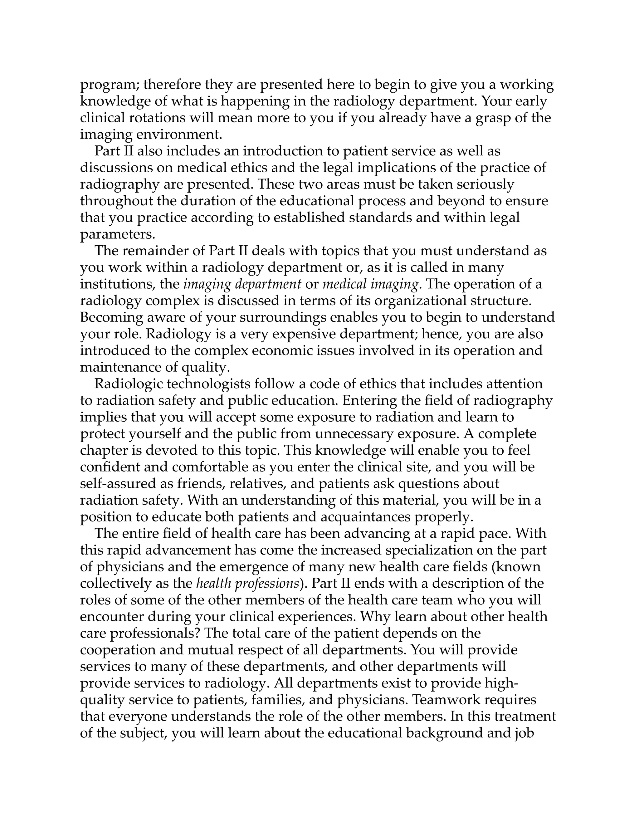 program; therefore they are presented here to begin to give you a working
knowledge of what is happening in the radiology department. Your early
clinical rotations will mean more to you if you already have a grasp of the
imaging environment.
Part II also includes an introduction to patient service as well as
discussions on medical ethics and the legal implications of the practice of
radiography are presented. These two areas must be taken seriously
throughout the duration of the educational process and beyond to ensure
that you practice according to established standards and within legal
parameters.
The remainder of Part II deals with topics that you must understand as
you work within a radiology department or, as it is called in many
institutions, the imaging department or medical imaging. The operation of a
radiology complex is discussed in terms of its organizational structure.
Becoming aware of your surroundings enables you to begin to understand
your role. Radiology is a very expensive department; hence, you are also
introduced to the complex economic issues involved in its operation and
maintenance of quality.
Radiologic technologists follow a code of ethics that includes a ention
to radiation safety and public education. Entering the ﬁeld of radiography
implies that you will accept some exposure to radiation and learn to
protect yourself and the public from unnecessary exposure. A complete
chapter is devoted to this topic. This knowledge will enable you to feel
conﬁdent and comfortable as you enter the clinical site, and you will be
self-assured as friends, relatives, and patients ask questions about
radiation safety. With an understanding of this material, you will be in a
position to educate both patients and acquaintances properly.
The entire ﬁeld of health care has been advancing at a rapid pace. With
this rapid advancement has come the increased specialization on the part
of physicians and the emergence of many new health care ﬁelds (known
collectively as the health professions). Part II ends with a description of the
roles of some of the other members of the health care team who you will
encounter during your clinical experiences. Why learn about other health
care professionals? The total care of the patient depends on the
cooperation and mutual respect of all departments. You will provide
services to many of these departments, and other departments will
provide services to radiology. All departments exist to provide high-
quality service to patients, families, and physicians. Teamwork requires
that everyone understands the role of the other members. In this treatment
of the subject, you will learn about the educational background and job
 