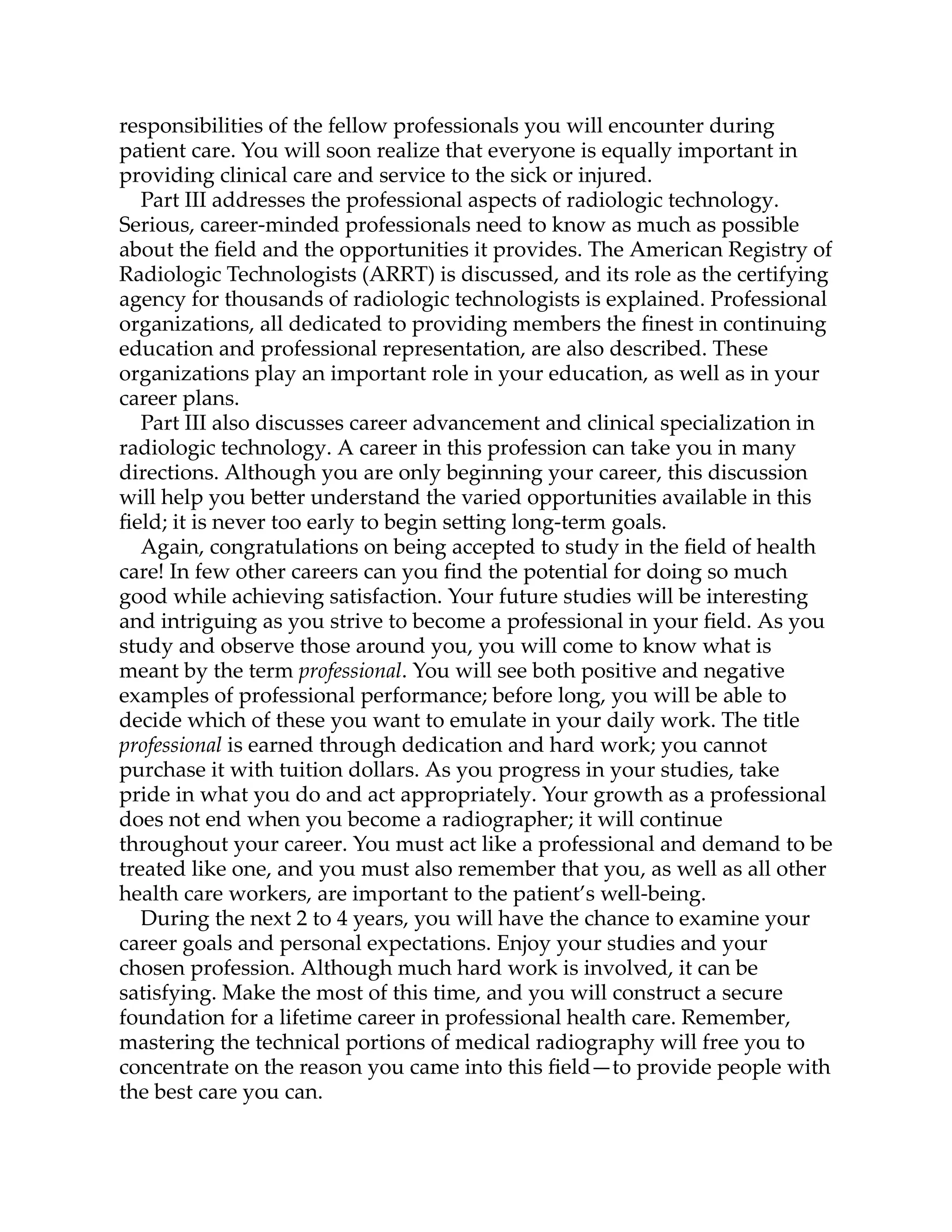 responsibilities of the fellow professionals you will encounter during
patient care. You will soon realize that everyone is equally important in
providing clinical care and service to the sick or injured.
Part III addresses the professional aspects of radiologic technology.
Serious, career-minded professionals need to know as much as possible
about the ﬁeld and the opportunities it provides. The American Registry of
Radiologic Technologists (ARRT) is discussed, and its role as the certifying
agency for thousands of radiologic technologists is explained. Professional
organizations, all dedicated to providing members the ﬁnest in continuing
education and professional representation, are also described. These
organizations play an important role in your education, as well as in your
career plans.
Part III also discusses career advancement and clinical specialization in
radiologic technology. A career in this profession can take you in many
directions. Although you are only beginning your career, this discussion
will help you be er understand the varied opportunities available in this
ﬁeld; it is never too early to begin se ing long-term goals.
Again, congratulations on being accepted to study in the ﬁeld of health
care! In few other careers can you ﬁnd the potential for doing so much
good while achieving satisfaction. Your future studies will be interesting
and intriguing as you strive to become a professional in your ﬁeld. As you
study and observe those around you, you will come to know what is
meant by the term professional. You will see both positive and negative
examples of professional performance; before long, you will be able to
decide which of these you want to emulate in your daily work. The title
professional is earned through dedication and hard work; you cannot
purchase it with tuition dollars. As you progress in your studies, take
pride in what you do and act appropriately. Your growth as a professional
does not end when you become a radiographer; it will continue
throughout your career. You must act like a professional and demand to be
treated like one, and you must also remember that you, as well as all other
health care workers, are important to the patient’s well-being.
During the next 2 to 4 years, you will have the chance to examine your
career goals and personal expectations. Enjoy your studies and your
chosen profession. Although much hard work is involved, it can be
satisfying. Make the most of this time, and you will construct a secure
foundation for a lifetime career in professional health care. Remember,
mastering the technical portions of medical radiography will free you to
concentrate on the reason you came into this ﬁeld—to provide people with
the best care you can.
 