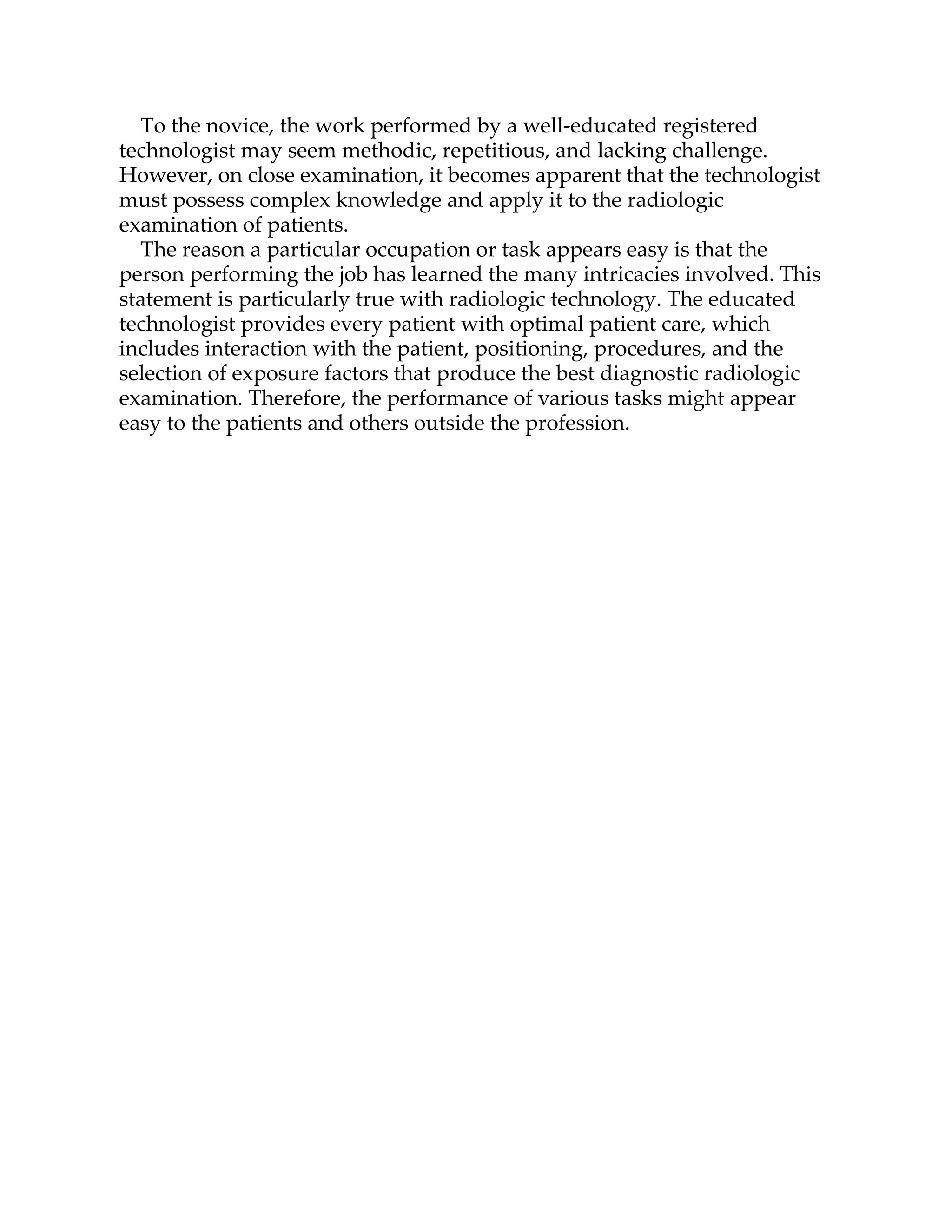 To the novice, the work performed by a well-educated registered
technologist may seem methodic, repetitious, and lacking challenge.
However, on close examination, it becomes apparent that the technologist
must possess complex knowledge and apply it to the radiologic
examination of patients.
The reason a particular occupation or task appears easy is that the
person performing the job has learned the many intricacies involved. This
statement is particularly true with radiologic technology. The educated
technologist provides every patient with optimal patient care, which
includes interaction with the patient, positioning, procedures, and the
selection of exposure factors that produce the best diagnostic radiologic
examination. Therefore, the performance of various tasks might appear
easy to the patients and others outside the profession.
 