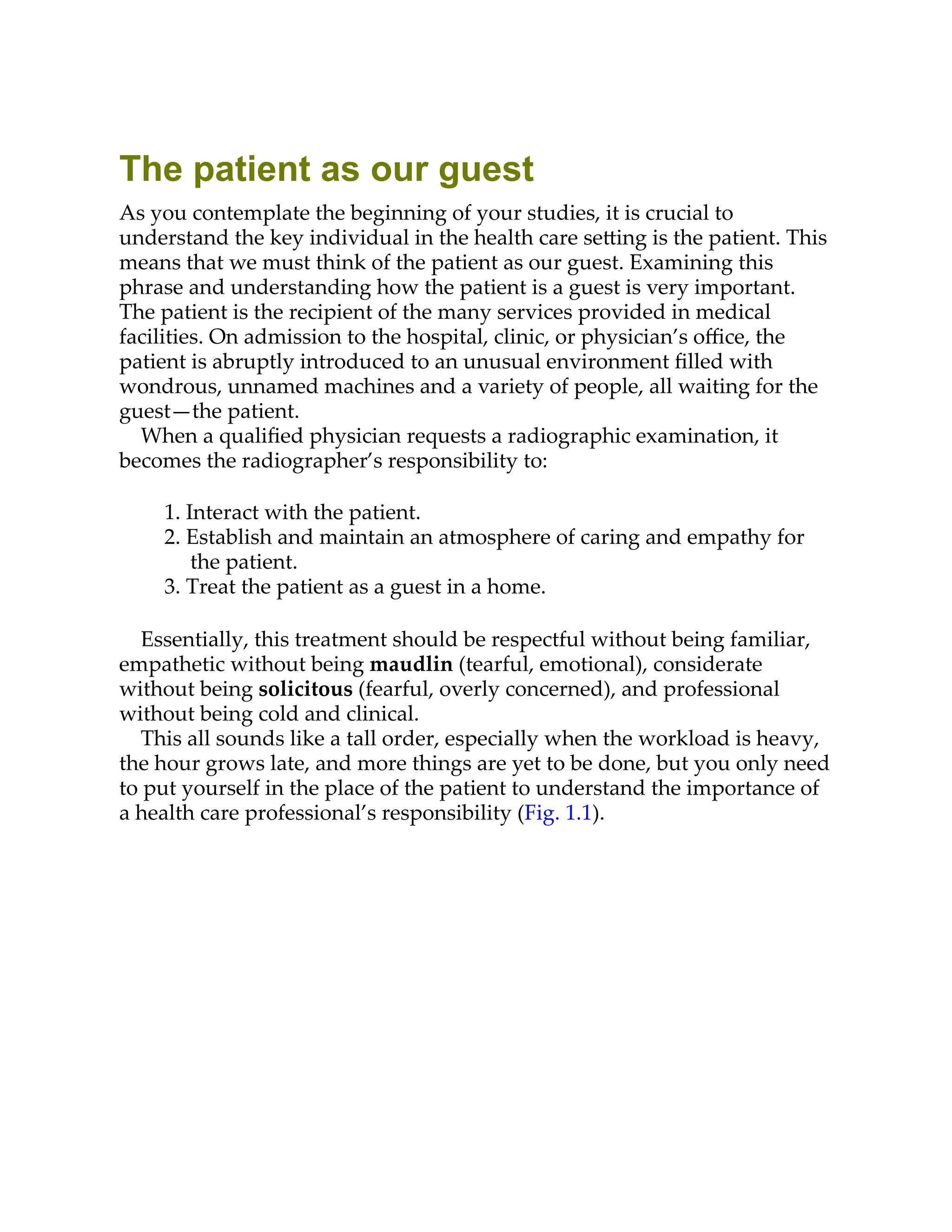 The patient as our guest
As you contemplate the beginning of your studies, it is crucial to
understand the key individual in the health care se ing is the patient. This
means that we must think of the patient as our guest. Examining this
phrase and understanding how the patient is a guest is very important.
The patient is the recipient of the many services provided in medical
facilities. On admission to the hospital, clinic, or physician’s oﬃce, the
patient is abruptly introduced to an unusual environment ﬁlled with
wondrous, unnamed machines and a variety of people, all waiting for the
guest—the patient.
When a qualiﬁed physician requests a radiographic examination, it
becomes the radiographer’s responsibility to:
1. Interact with the patient.
2. Establish and maintain an atmosphere of caring and empathy for
the patient.
3. Treat the patient as a guest in a home.
Essentially, this treatment should be respectful without being familiar,
empathetic without being maudlin (tearful, emotional), considerate
without being solicitous (fearful, overly concerned), and professional
without being cold and clinical.
This all sounds like a tall order, especially when the workload is heavy,
the hour grows late, and more things are yet to be done, but you only need
to put yourself in the place of the patient to understand the importance of
a health care professional’s responsibility (Fig. 1.1).
 