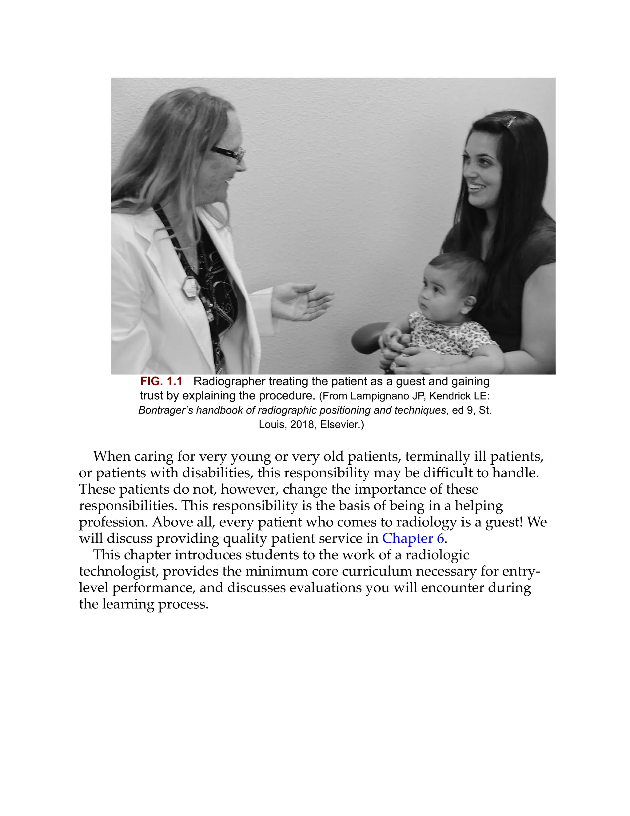 FIG. 1.1 Radiographer treating the patient as a guest and gaining
trust by explaining the procedure. (From Lampignano JP, Kendrick LE:
Bontrager’s handbook of radiographic positioning and techniques, ed 9, St.
Louis, 2018, Elsevier.)
When caring for very young or very old patients, terminally ill patients,
or patients with disabilities, this responsibility may be diﬃcult to handle.
These patients do not, however, change the importance of these
responsibilities. This responsibility is the basis of being in a helping
profession. Above all, every patient who comes to radiology is a guest! We
will discuss providing quality patient service in Chapter 6.
This chapter introduces students to the work of a radiologic
technologist, provides the minimum core curriculum necessary for entry-
level performance, and discusses evaluations you will encounter during
the learning process.
 