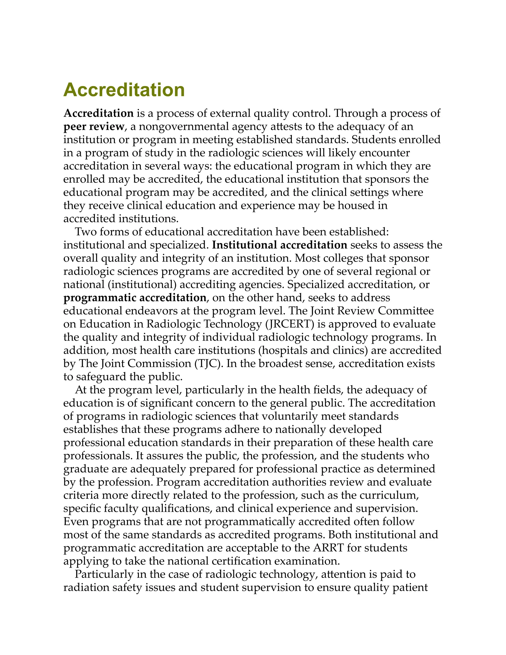 Accreditation
Accreditation is a process of external quality control. Through a process of
peer review, a nongovernmental agency a ests to the adequacy of an
institution or program in meeting established standards. Students enrolled
in a program of study in the radiologic sciences will likely encounter
accreditation in several ways: the educational program in which they are
enrolled may be accredited, the educational institution that sponsors the
educational program may be accredited, and the clinical se ings where
they receive clinical education and experience may be housed in
accredited institutions.
Two forms of educational accreditation have been established:
institutional and specialized. Institutional accreditation seeks to assess the
overall quality and integrity of an institution. Most colleges that sponsor
radiologic sciences programs are accredited by one of several regional or
national (institutional) accrediting agencies. Specialized accreditation, or
programmatic accreditation, on the other hand, seeks to address
educational endeavors at the program level. The Joint Review Commi ee
on Education in Radiologic Technology (JRCERT) is approved to evaluate
the quality and integrity of individual radiologic technology programs. In
addition, most health care institutions (hospitals and clinics) are accredited
by The Joint Commission (TJC). In the broadest sense, accreditation exists
to safeguard the public.
At the program level, particularly in the health ﬁelds, the adequacy of
education is of signiﬁcant concern to the general public. The accreditation
of programs in radiologic sciences that voluntarily meet standards
establishes that these programs adhere to nationally developed
professional education standards in their preparation of these health care
professionals. It assures the public, the profession, and the students who
graduate are adequately prepared for professional practice as determined
by the profession. Program accreditation authorities review and evaluate
criteria more directly related to the profession, such as the curriculum,
speciﬁc faculty qualiﬁcations, and clinical experience and supervision.
Even programs that are not programmatically accredited often follow
most of the same standards as accredited programs. Both institutional and
programmatic accreditation are acceptable to the ARRT for students
applying to take the national certiﬁcation examination.
Particularly in the case of radiologic technology, a ention is paid to
radiation safety issues and student supervision to ensure quality patient
 