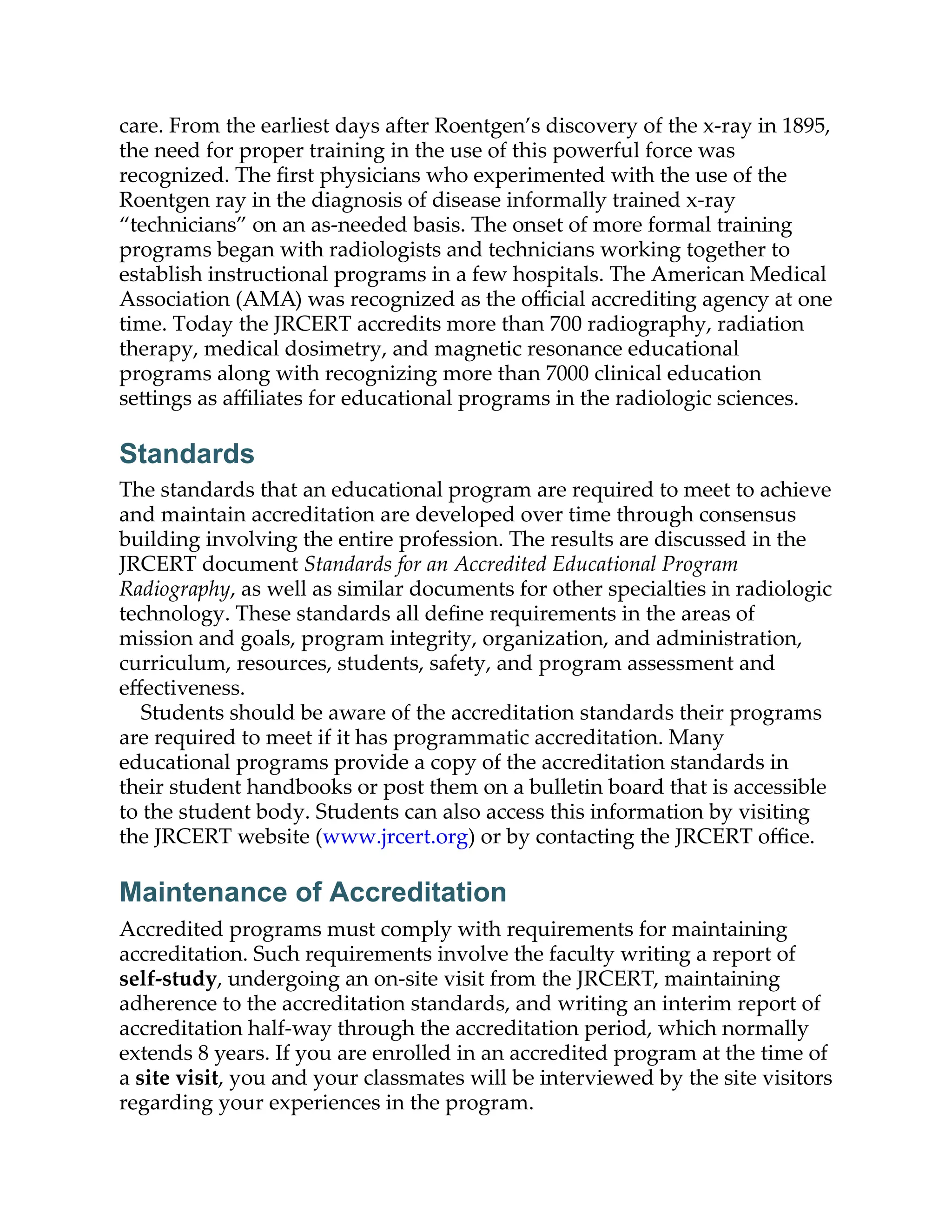 care. From the earliest days after Roentgen’s discovery of the x-ray in 1895,
the need for proper training in the use of this powerful force was
recognized. The ﬁrst physicians who experimented with the use of the
Roentgen ray in the diagnosis of disease informally trained x-ray
“technicians” on an as-needed basis. The onset of more formal training
programs began with radiologists and technicians working together to
establish instructional programs in a few hospitals. The American Medical
Association (AMA) was recognized as the oﬃcial accrediting agency at one
time. Today the JRCERT accredits more than 700 radiography, radiation
therapy, medical dosimetry, and magnetic resonance educational
programs along with recognizing more than 7000 clinical education
se ings as aﬃliates for educational programs in the radiologic sciences.
Standards
The standards that an educational program are required to meet to achieve
and maintain accreditation are developed over time through consensus
building involving the entire profession. The results are discussed in the
JRCERT document Standards for an Accredited Educational Program
Radiography, as well as similar documents for other specialties in radiologic
technology. These standards all deﬁne requirements in the areas of
mission and goals, program integrity, organization, and administration,
curriculum, resources, students, safety, and program assessment and
eﬀectiveness.
Students should be aware of the accreditation standards their programs
are required to meet if it has programmatic accreditation. Many
educational programs provide a copy of the accreditation standards in
their student handbooks or post them on a bulletin board that is accessible
to the student body. Students can also access this information by visiting
the JRCERT website (www.jrcert.org) or by contacting the JRCERT oﬃce.
Maintenance of Accreditation
Accredited programs must comply with requirements for maintaining
accreditation. Such requirements involve the faculty writing a report of
self-study, undergoing an on-site visit from the JRCERT, maintaining
adherence to the accreditation standards, and writing an interim report of
accreditation half-way through the accreditation period, which normally
extends 8 years. If you are enrolled in an accredited program at the time of
a site visit, you and your classmates will be interviewed by the site visitors
regarding your experiences in the program.
 