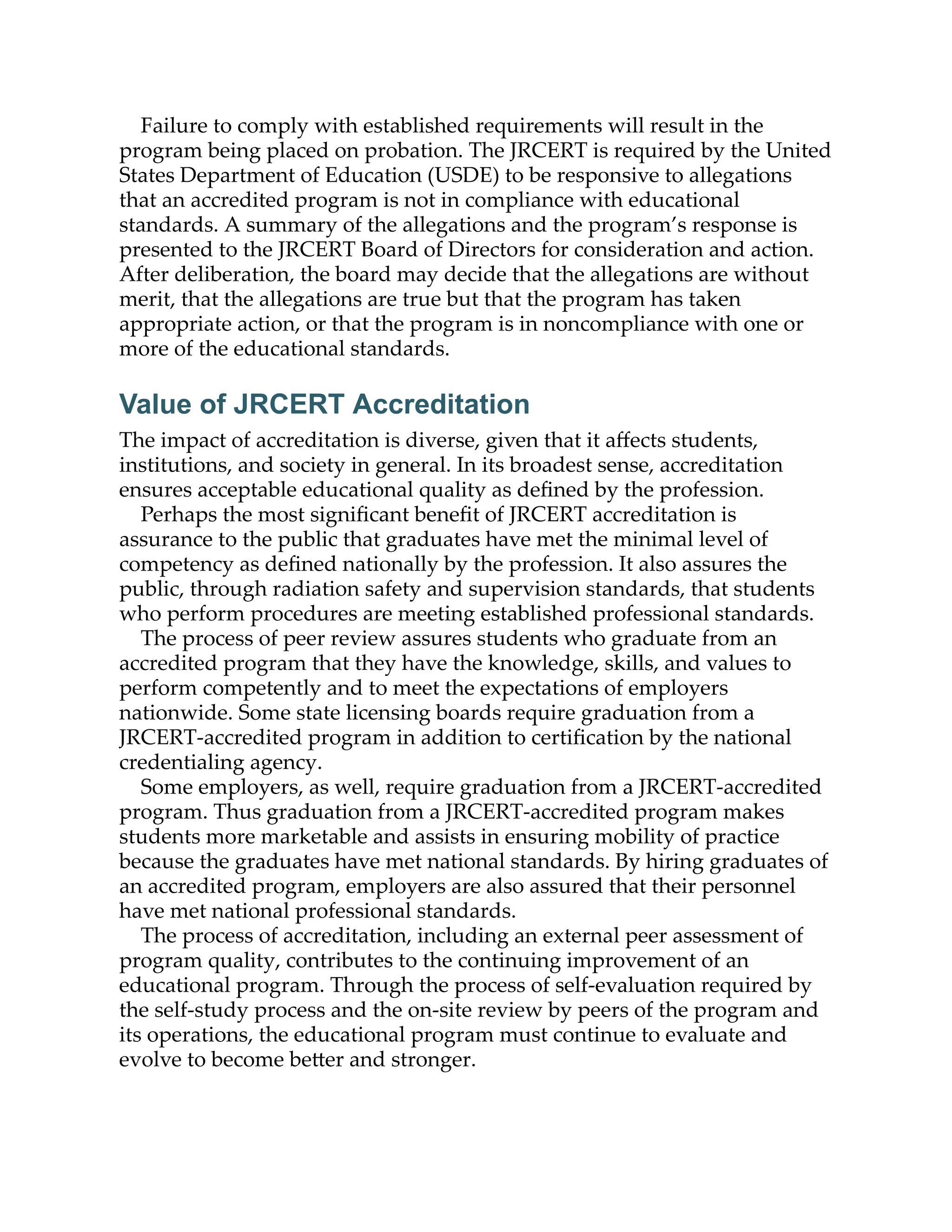 Failure to comply with established requirements will result in the
program being placed on probation. The JRCERT is required by the United
States Department of Education (USDE) to be responsive to allegations
that an accredited program is not in compliance with educational
standards. A summary of the allegations and the program’s response is
presented to the JRCERT Board of Directors for consideration and action.
After deliberation, the board may decide that the allegations are without
merit, that the allegations are true but that the program has taken
appropriate action, or that the program is in noncompliance with one or
more of the educational standards.
Value of JRCERT Accreditation
The impact of accreditation is diverse, given that it aﬀects students,
institutions, and society in general. In its broadest sense, accreditation
ensures acceptable educational quality as deﬁned by the profession.
Perhaps the most signiﬁcant beneﬁt of JRCERT accreditation is
assurance to the public that graduates have met the minimal level of
competency as deﬁned nationally by the profession. It also assures the
public, through radiation safety and supervision standards, that students
who perform procedures are meeting established professional standards.
The process of peer review assures students who graduate from an
accredited program that they have the knowledge, skills, and values to
perform competently and to meet the expectations of employers
nationwide. Some state licensing boards require graduation from a
JRCERT-accredited program in addition to certiﬁcation by the national
credentialing agency.
Some employers, as well, require graduation from a JRCERT-accredited
program. Thus graduation from a JRCERT-accredited program makes
students more marketable and assists in ensuring mobility of practice
because the graduates have met national standards. By hiring graduates of
an accredited program, employers are also assured that their personnel
have met national professional standards.
The process of accreditation, including an external peer assessment of
program quality, contributes to the continuing improvement of an
educational program. Through the process of self-evaluation required by
the self-study process and the on-site review by peers of the program and
its operations, the educational program must continue to evaluate and
evolve to become be er and stronger.
 