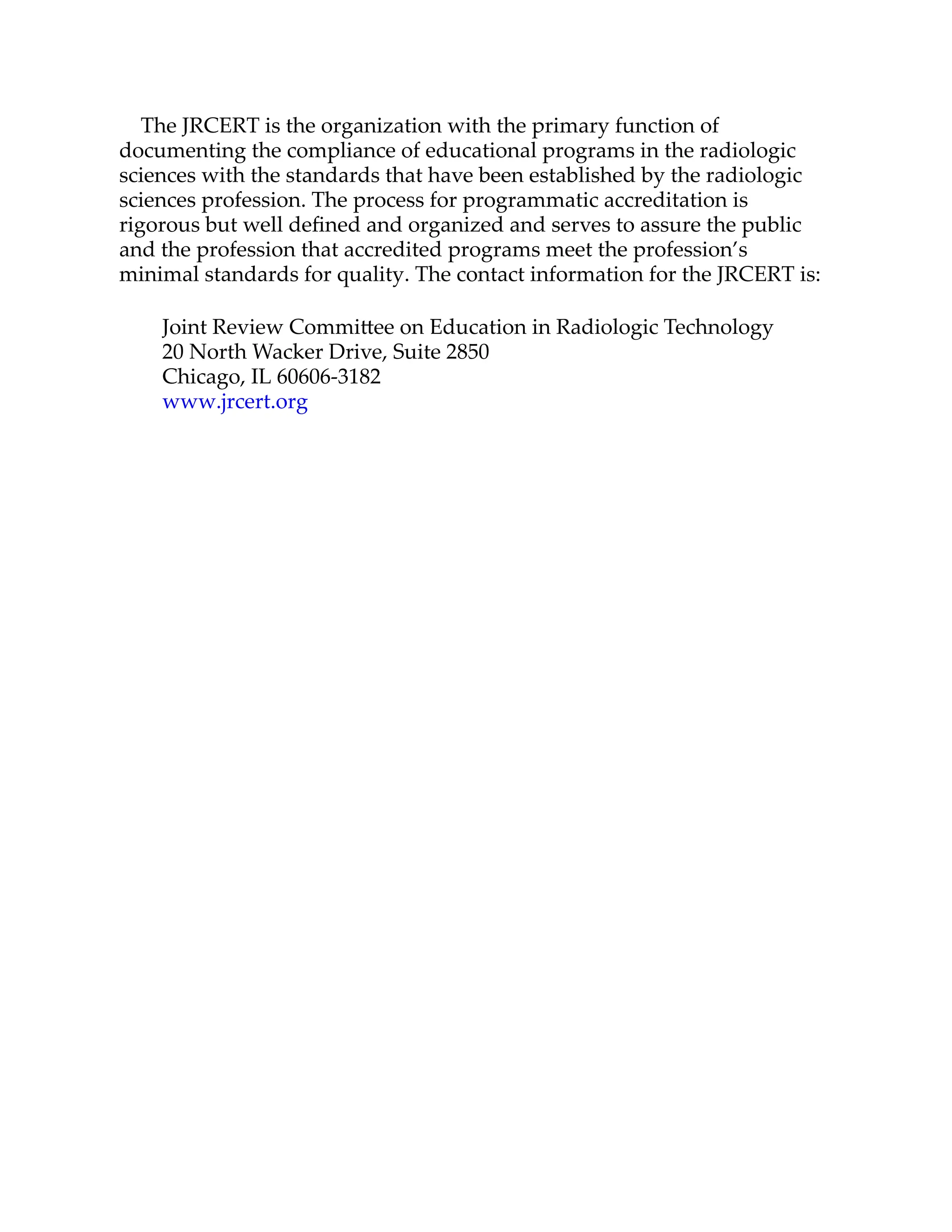 The JRCERT is the organization with the primary function of
documenting the compliance of educational programs in the radiologic
sciences with the standards that have been established by the radiologic
sciences profession. The process for programmatic accreditation is
rigorous but well deﬁned and organized and serves to assure the public
and the profession that accredited programs meet the profession’s
minimal standards for quality. The contact information for the JRCERT is:
Joint Review Commi ee on Education in Radiologic Technology
20 North Wacker Drive, Suite 2850
Chicago, IL 60606-3182
www.jrcert.org
 