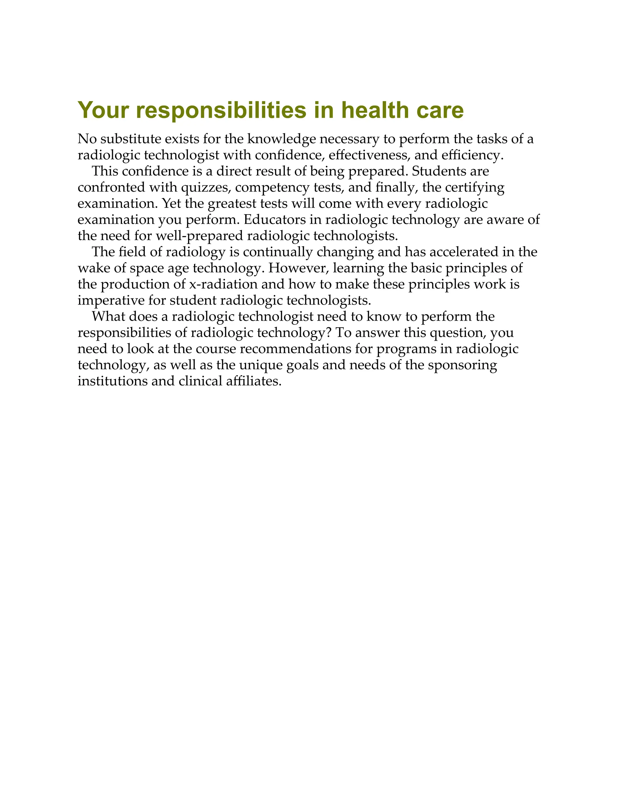 Your responsibilities in health care
No substitute exists for the knowledge necessary to perform the tasks of a
radiologic technologist with conﬁdence, eﬀectiveness, and eﬃciency.
This conﬁdence is a direct result of being prepared. Students are
confronted with quizzes, competency tests, and ﬁnally, the certifying
examination. Yet the greatest tests will come with every radiologic
examination you perform. Educators in radiologic technology are aware of
the need for well-prepared radiologic technologists.
The ﬁeld of radiology is continually changing and has accelerated in the
wake of space age technology. However, learning the basic principles of
the production of x-radiation and how to make these principles work is
imperative for student radiologic technologists.
What does a radiologic technologist need to know to perform the
responsibilities of radiologic technology? To answer this question, you
need to look at the course recommendations for programs in radiologic
technology, as well as the unique goals and needs of the sponsoring
institutions and clinical aﬃliates.
 