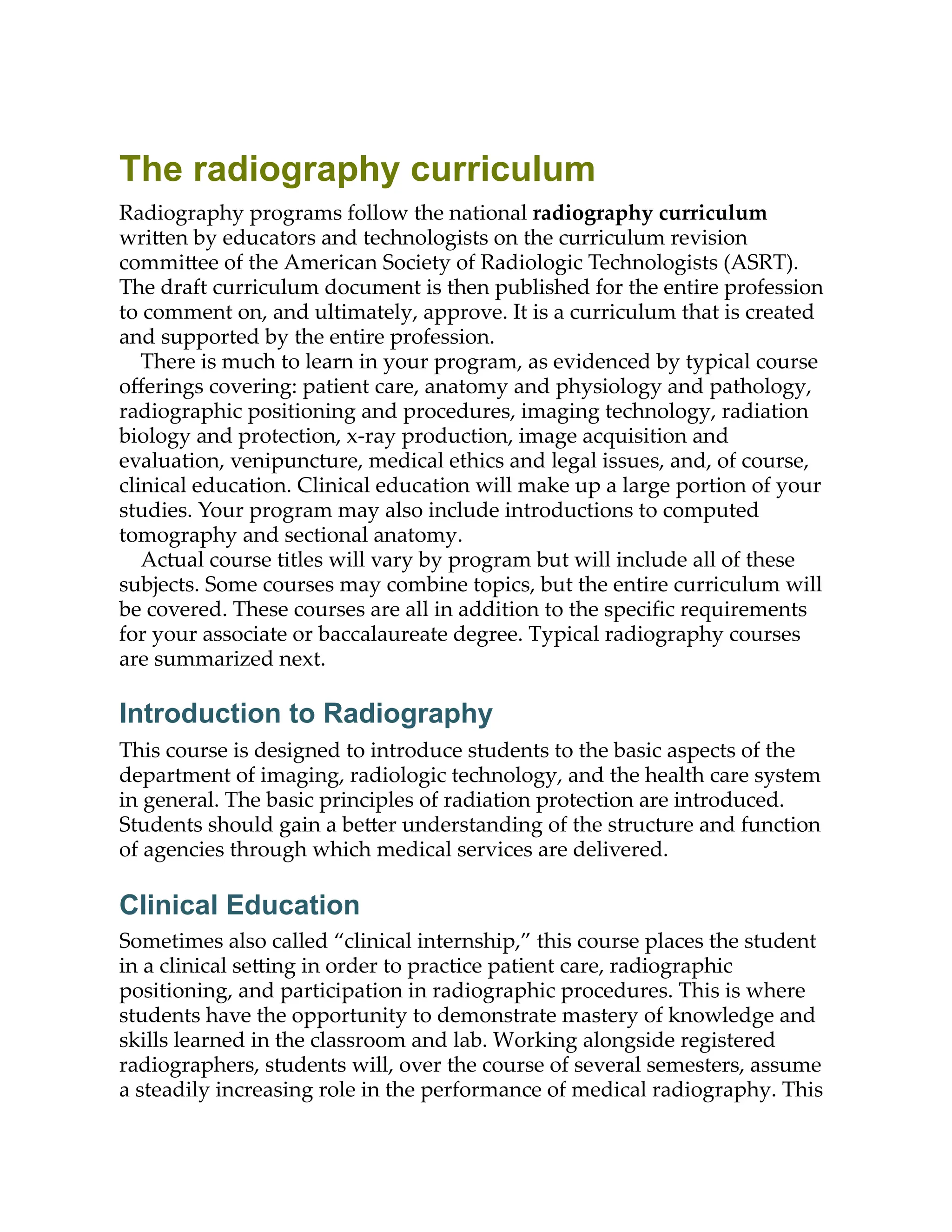 The radiography curriculum
Radiography programs follow the national radiography curriculum
wri en by educators and technologists on the curriculum revision
commi ee of the American Society of Radiologic Technologists (ASRT).
The draft curriculum document is then published for the entire profession
to comment on, and ultimately, approve. It is a curriculum that is created
and supported by the entire profession.
There is much to learn in your program, as evidenced by typical course
oﬀerings covering: patient care, anatomy and physiology and pathology,
radiographic positioning and procedures, imaging technology, radiation
biology and protection, x-ray production, image acquisition and
evaluation, venipuncture, medical ethics and legal issues, and, of course,
clinical education. Clinical education will make up a large portion of your
studies. Your program may also include introductions to computed
tomography and sectional anatomy.
Actual course titles will vary by program but will include all of these
subjects. Some courses may combine topics, but the entire curriculum will
be covered. These courses are all in addition to the speciﬁc requirements
for your associate or baccalaureate degree. Typical radiography courses
are summarized next.
Introduction to Radiography
This course is designed to introduce students to the basic aspects of the
department of imaging, radiologic technology, and the health care system
in general. The basic principles of radiation protection are introduced.
Students should gain a be er understanding of the structure and function
of agencies through which medical services are delivered.
Clinical Education
Sometimes also called “clinical internship,” this course places the student
in a clinical se ing in order to practice patient care, radiographic
positioning, and participation in radiographic procedures. This is where
students have the opportunity to demonstrate mastery of knowledge and
skills learned in the classroom and lab. Working alongside registered
radiographers, students will, over the course of several semesters, assume
a steadily increasing role in the performance of medical radiography. This
 