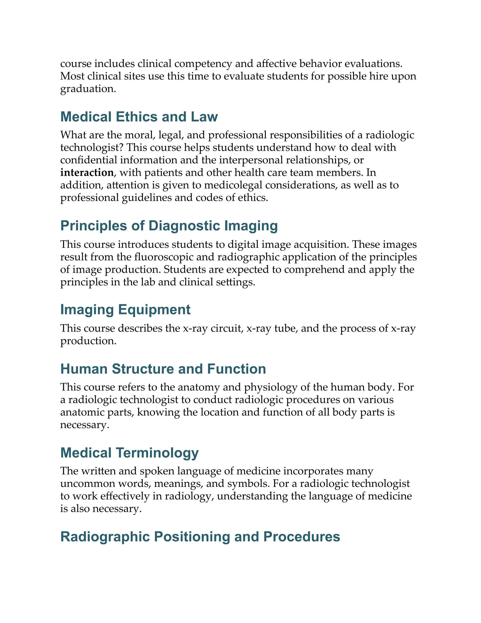 course includes clinical competency and aﬀective behavior evaluations.
Most clinical sites use this time to evaluate students for possible hire upon
graduation.
Medical Ethics and Law
What are the moral, legal, and professional responsibilities of a radiologic
technologist? This course helps students understand how to deal with
conﬁdential information and the interpersonal relationships, or
interaction, with patients and other health care team members. In
addition, a ention is given to medicolegal considerations, as well as to
professional guidelines and codes of ethics.
Principles of Diagnostic Imaging
This course introduces students to digital image acquisition. These images
result from the ﬂuoroscopic and radiographic application of the principles
of image production. Students are expected to comprehend and apply the
principles in the lab and clinical se ings.
Imaging Equipment
This course describes the x-ray circuit, x-ray tube, and the process of x-ray
production.
Human Structure and Function
This course refers to the anatomy and physiology of the human body. For
a radiologic technologist to conduct radiologic procedures on various
anatomic parts, knowing the location and function of all body parts is
necessary.
Medical Terminology
The wri en and spoken language of medicine incorporates many
uncommon words, meanings, and symbols. For a radiologic technologist
to work eﬀectively in radiology, understanding the language of medicine
is also necessary.
Radiographic Positioning and Procedures
 