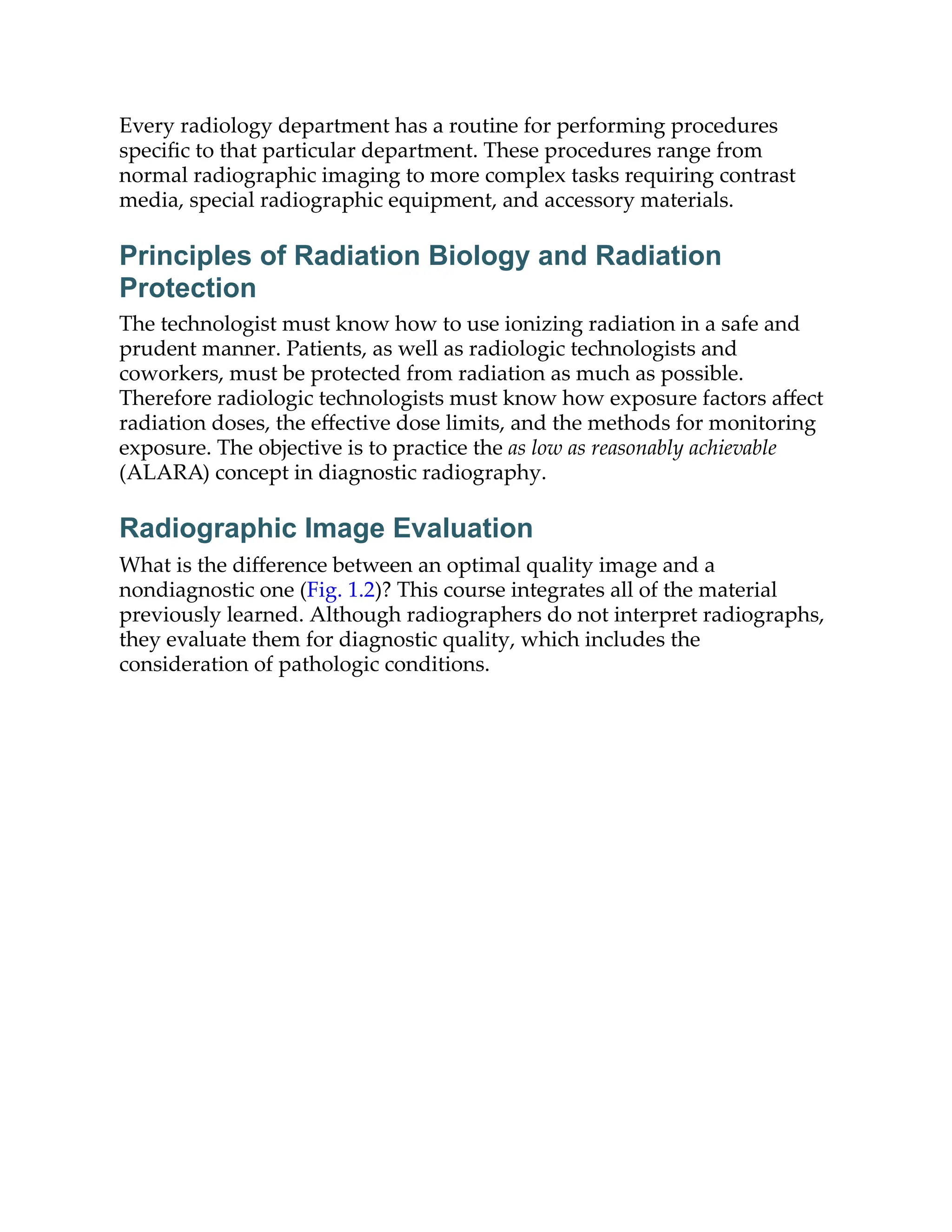 Every radiology department has a routine for performing procedures
speciﬁc to that particular department. These procedures range from
normal radiographic imaging to more complex tasks requiring contrast
media, special radiographic equipment, and accessory materials.
Principles of Radiation Biology and Radiation
Protection
The technologist must know how to use ionizing radiation in a safe and
prudent manner. Patients, as well as radiologic technologists and
coworkers, must be protected from radiation as much as possible.
Therefore radiologic technologists must know how exposure factors aﬀect
radiation doses, the eﬀective dose limits, and the methods for monitoring
exposure. The objective is to practice the as low as reasonably achievable
(ALARA) concept in diagnostic radiography.
Radiographic Image Evaluation
What is the diﬀerence between an optimal quality image and a
nondiagnostic one (Fig. 1.2)? This course integrates all of the material
previously learned. Although radiographers do not interpret radiographs,
they evaluate them for diagnostic quality, which includes the
consideration of pathologic conditions.
 