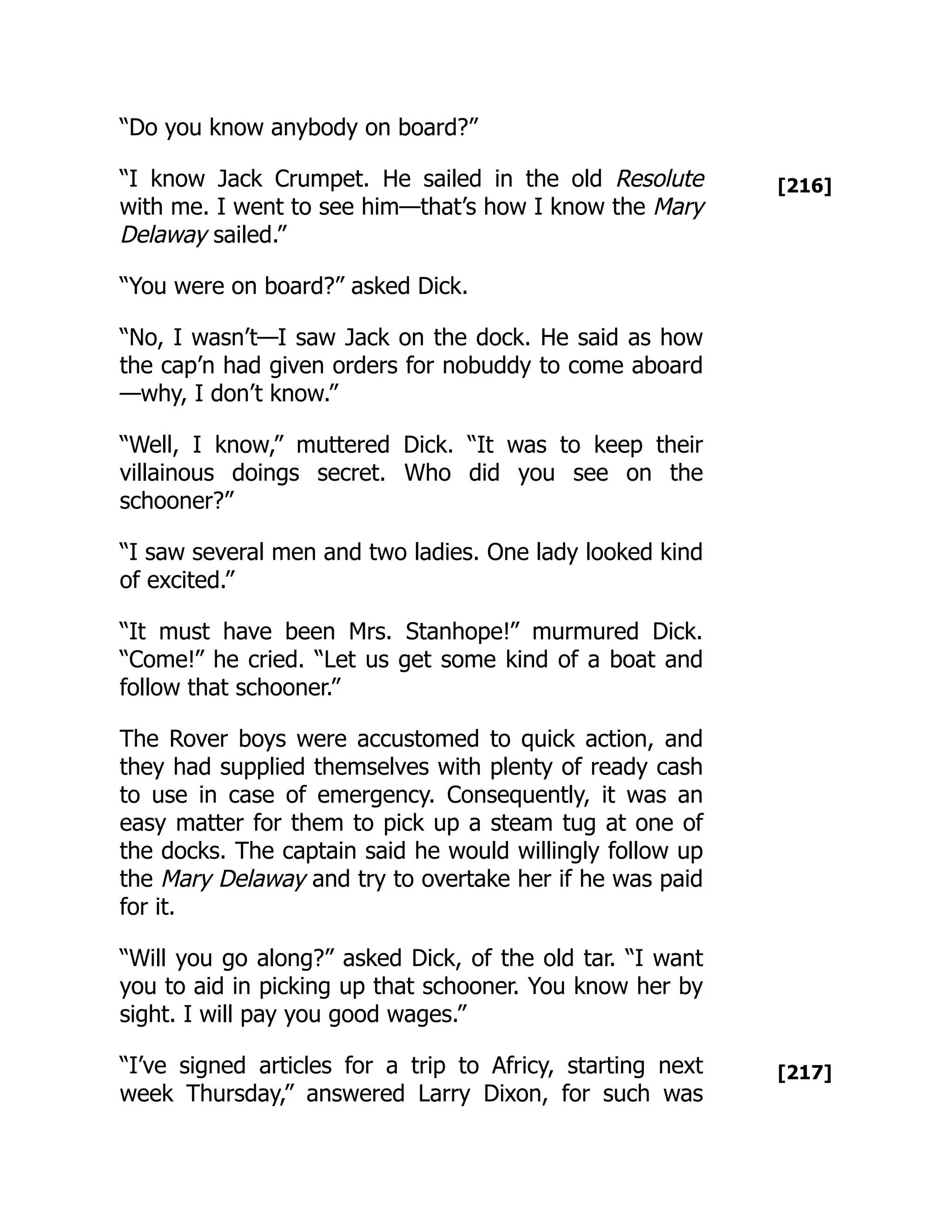 [216]
[217]
“Do you know anybody on board?”
“I know Jack Crumpet. He sailed in the old Resolute
with me. I went to see him—that’s how I know the Mary
Delaway sailed.”
“You were on board?” asked Dick.
“No, I wasn’t—I saw Jack on the dock. He said as how
the cap’n had given orders for nobuddy to come aboard
—why, I don’t know.”
“Well, I know,” muttered Dick. “It was to keep their
villainous doings secret. Who did you see on the
schooner?”
“I saw several men and two ladies. One lady looked kind
of excited.”
“It must have been Mrs. Stanhope!” murmured Dick.
“Come!” he cried. “Let us get some kind of a boat and
follow that schooner.”
The Rover boys were accustomed to quick action, and
they had supplied themselves with plenty of ready cash
to use in case of emergency. Consequently, it was an
easy matter for them to pick up a steam tug at one of
the docks. The captain said he would willingly follow up
the Mary Delaway and try to overtake her if he was paid
for it.
“Will you go along?” asked Dick, of the old tar. “I want
you to aid in picking up that schooner. You know her by
sight. I will pay you good wages.”
“I’ve signed articles for a trip to Africy, starting next
week Thursday,” answered Larry Dixon, for such was
 