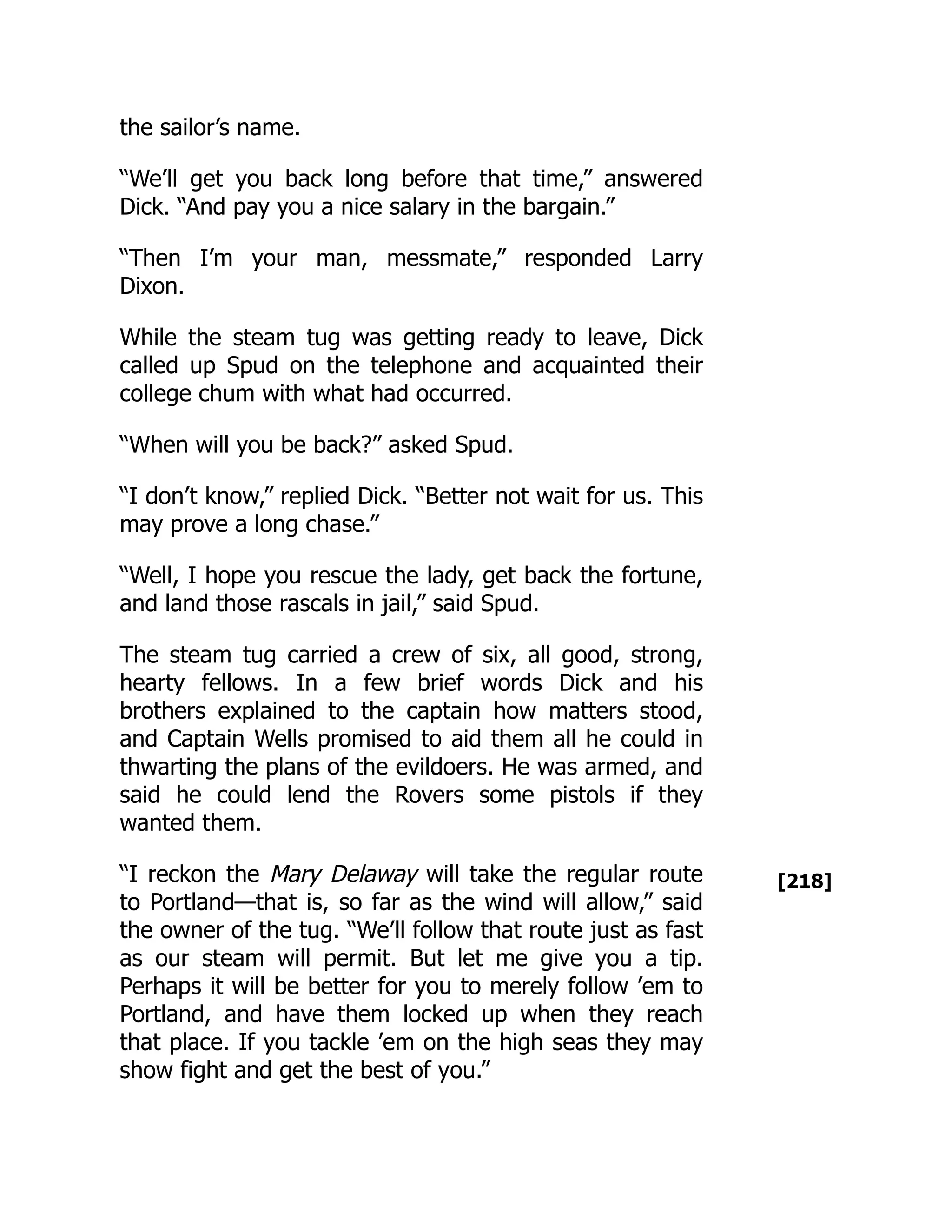 [218]
the sailor’s name.
“We’ll get you back long before that time,” answered
Dick. “And pay you a nice salary in the bargain.”
“Then I’m your man, messmate,” responded Larry
Dixon.
While the steam tug was getting ready to leave, Dick
called up Spud on the telephone and acquainted their
college chum with what had occurred.
“When will you be back?” asked Spud.
“I don’t know,” replied Dick. “Better not wait for us. This
may prove a long chase.”
“Well, I hope you rescue the lady, get back the fortune,
and land those rascals in jail,” said Spud.
The steam tug carried a crew of six, all good, strong,
hearty fellows. In a few brief words Dick and his
brothers explained to the captain how matters stood,
and Captain Wells promised to aid them all he could in
thwarting the plans of the evildoers. He was armed, and
said he could lend the Rovers some pistols if they
wanted them.
“I reckon the Mary Delaway will take the regular route
to Portland—that is, so far as the wind will allow,” said
the owner of the tug. “We’ll follow that route just as fast
as our steam will permit. But let me give you a tip.
Perhaps it will be better for you to merely follow ’em to
Portland, and have them locked up when they reach
that place. If you tackle ’em on the high seas they may
show fight and get the best of you.”
 
