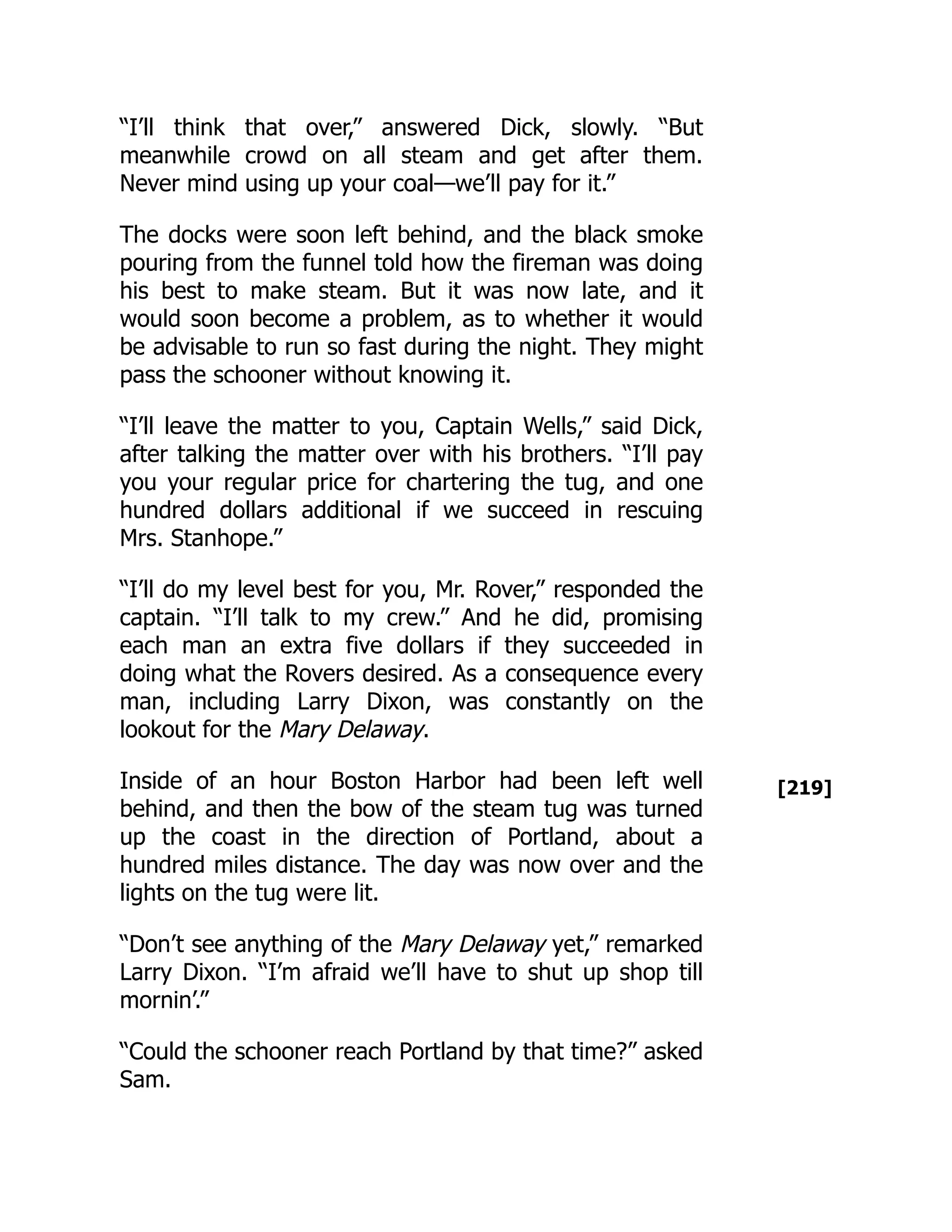 [219]
“I’ll think that over,” answered Dick, slowly. “But
meanwhile crowd on all steam and get after them.
Never mind using up your coal—we’ll pay for it.”
The docks were soon left behind, and the black smoke
pouring from the funnel told how the fireman was doing
his best to make steam. But it was now late, and it
would soon become a problem, as to whether it would
be advisable to run so fast during the night. They might
pass the schooner without knowing it.
“I’ll leave the matter to you, Captain Wells,” said Dick,
after talking the matter over with his brothers. “I’ll pay
you your regular price for chartering the tug, and one
hundred dollars additional if we succeed in rescuing
Mrs. Stanhope.”
“I’ll do my level best for you, Mr. Rover,” responded the
captain. “I’ll talk to my crew.” And he did, promising
each man an extra five dollars if they succeeded in
doing what the Rovers desired. As a consequence every
man, including Larry Dixon, was constantly on the
lookout for the Mary Delaway.
Inside of an hour Boston Harbor had been left well
behind, and then the bow of the steam tug was turned
up the coast in the direction of Portland, about a
hundred miles distance. The day was now over and the
lights on the tug were lit.
“Don’t see anything of the Mary Delaway yet,” remarked
Larry Dixon. “I’m afraid we’ll have to shut up shop till
mornin’.”
“Could the schooner reach Portland by that time?” asked
Sam.
 