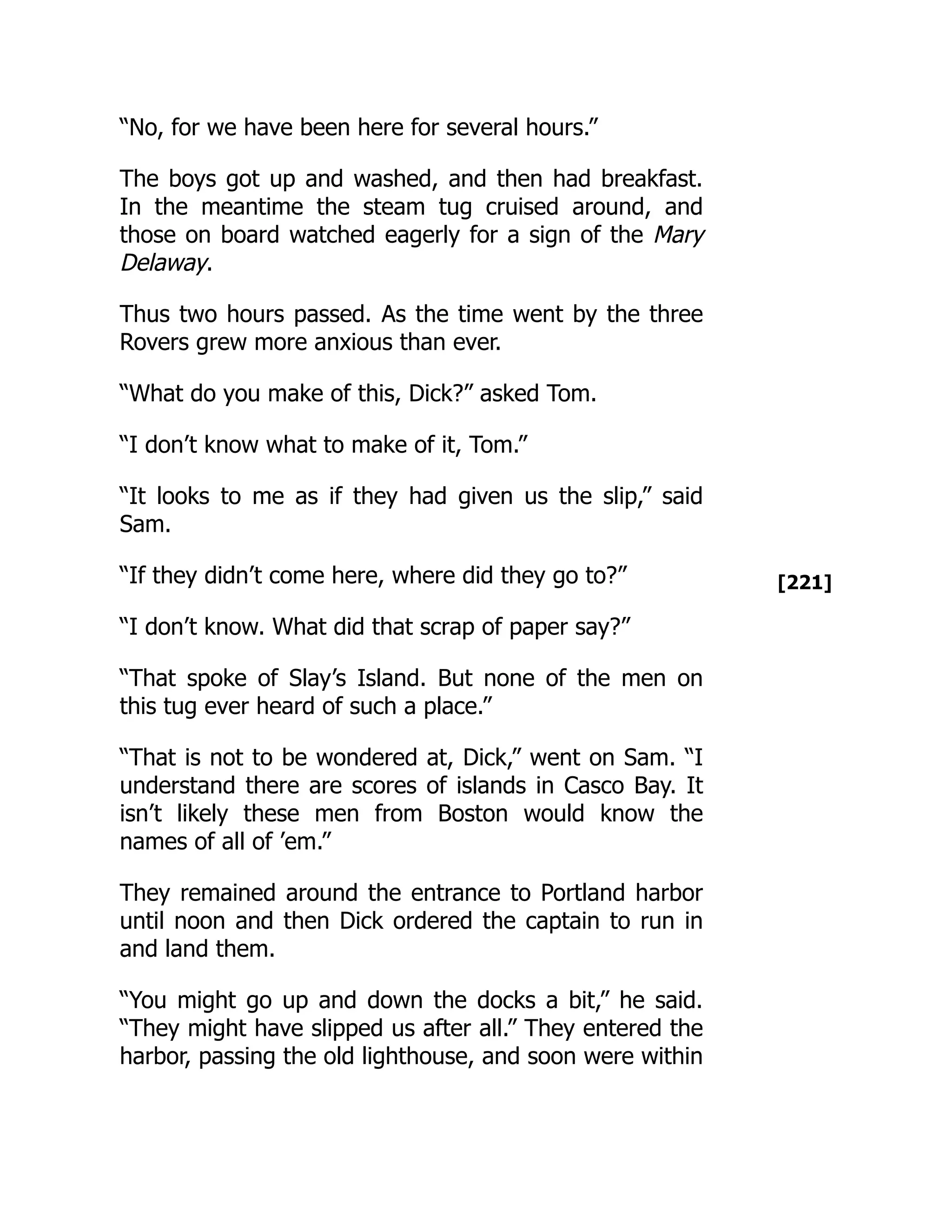 [221]
“No, for we have been here for several hours.”
The boys got up and washed, and then had breakfast.
In the meantime the steam tug cruised around, and
those on board watched eagerly for a sign of the Mary
Delaway.
Thus two hours passed. As the time went by the three
Rovers grew more anxious than ever.
“What do you make of this, Dick?” asked Tom.
“I don’t know what to make of it, Tom.”
“It looks to me as if they had given us the slip,” said
Sam.
“If they didn’t come here, where did they go to?”
“I don’t know. What did that scrap of paper say?”
“That spoke of Slay’s Island. But none of the men on
this tug ever heard of such a place.”
“That is not to be wondered at, Dick,” went on Sam. “I
understand there are scores of islands in Casco Bay. It
isn’t likely these men from Boston would know the
names of all of ’em.”
They remained around the entrance to Portland harbor
until noon and then Dick ordered the captain to run in
and land them.
“You might go up and down the docks a bit,” he said.
“They might have slipped us after all.” They entered the
harbor, passing the old lighthouse, and soon were within
 