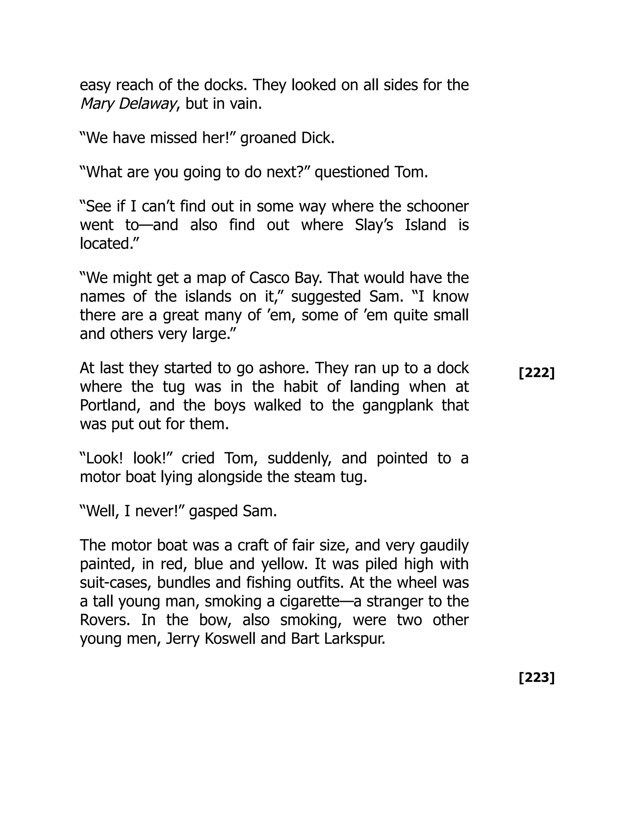 [222]
[223]
easy reach of the docks. They looked on all sides for the
Mary Delaway, but in vain.
“We have missed her!” groaned Dick.
“What are you going to do next?” questioned Tom.
“See if I can’t find out in some way where the schooner
went to—and also find out where Slay’s Island is
located.”
“We might get a map of Casco Bay. That would have the
names of the islands on it,” suggested Sam. “I know
there are a great many of ’em, some of ’em quite small
and others very large.”
At last they started to go ashore. They ran up to a dock
where the tug was in the habit of landing when at
Portland, and the boys walked to the gangplank that
was put out for them.
“Look! look!” cried Tom, suddenly, and pointed to a
motor boat lying alongside the steam tug.
“Well, I never!” gasped Sam.
The motor boat was a craft of fair size, and very gaudily
painted, in red, blue and yellow. It was piled high with
suit-cases, bundles and fishing outfits. At the wheel was
a tall young man, smoking a cigarette—a stranger to the
Rovers. In the bow, also smoking, were two other
young men, Jerry Koswell and Bart Larkspur.
 