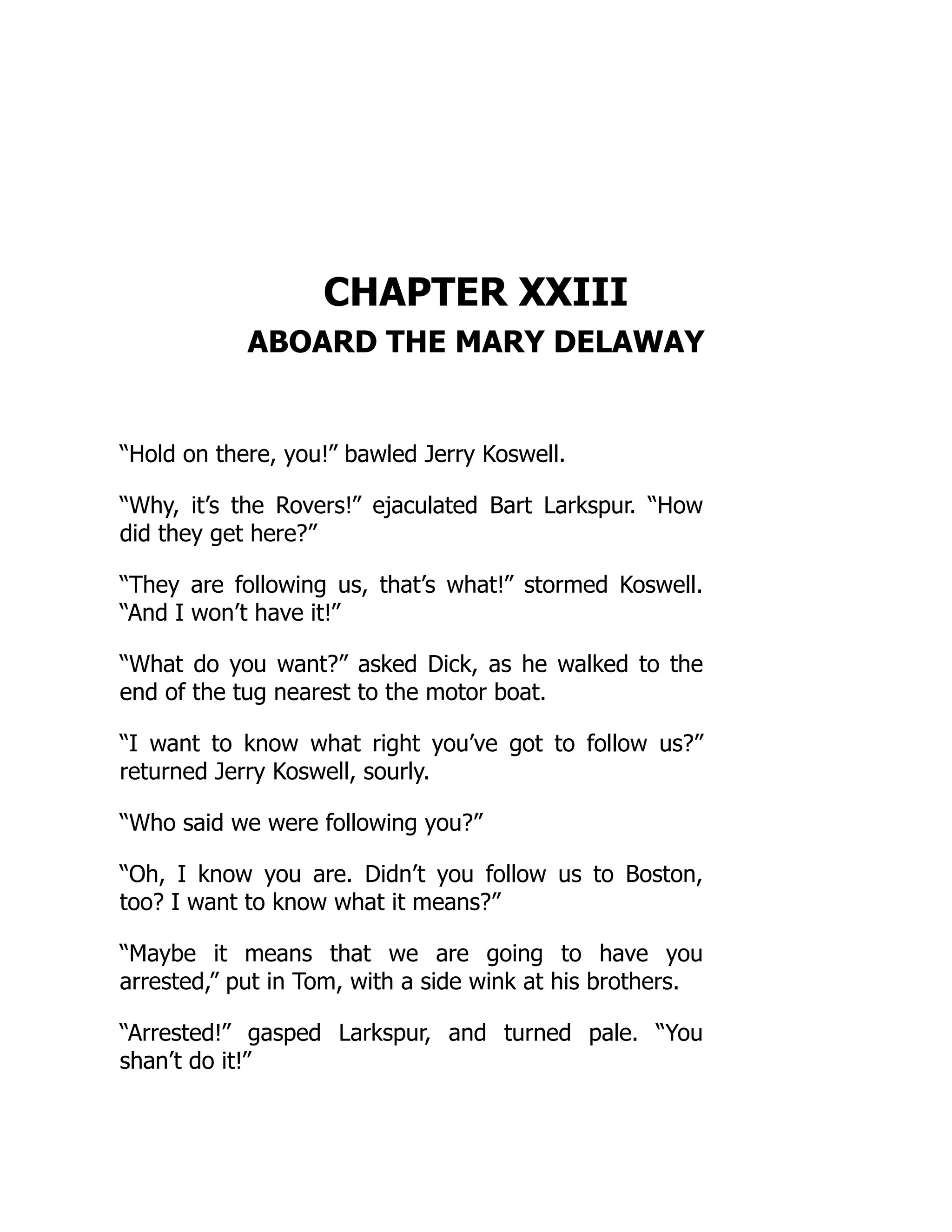 CHAPTER XXIII
ABOARD THE MARY DELAWAY
“Hold on there, you!” bawled Jerry Koswell.
“Why, it’s the Rovers!” ejaculated Bart Larkspur. “How
did they get here?”
“They are following us, that’s what!” stormed Koswell.
“And I won’t have it!”
“What do you want?” asked Dick, as he walked to the
end of the tug nearest to the motor boat.
“I want to know what right you’ve got to follow us?”
returned Jerry Koswell, sourly.
“Who said we were following you?”
“Oh, I know you are. Didn’t you follow us to Boston,
too? I want to know what it means?”
“Maybe it means that we are going to have you
arrested,” put in Tom, with a side wink at his brothers.
“Arrested!” gasped Larkspur, and turned pale. “You
shan’t do it!”
 