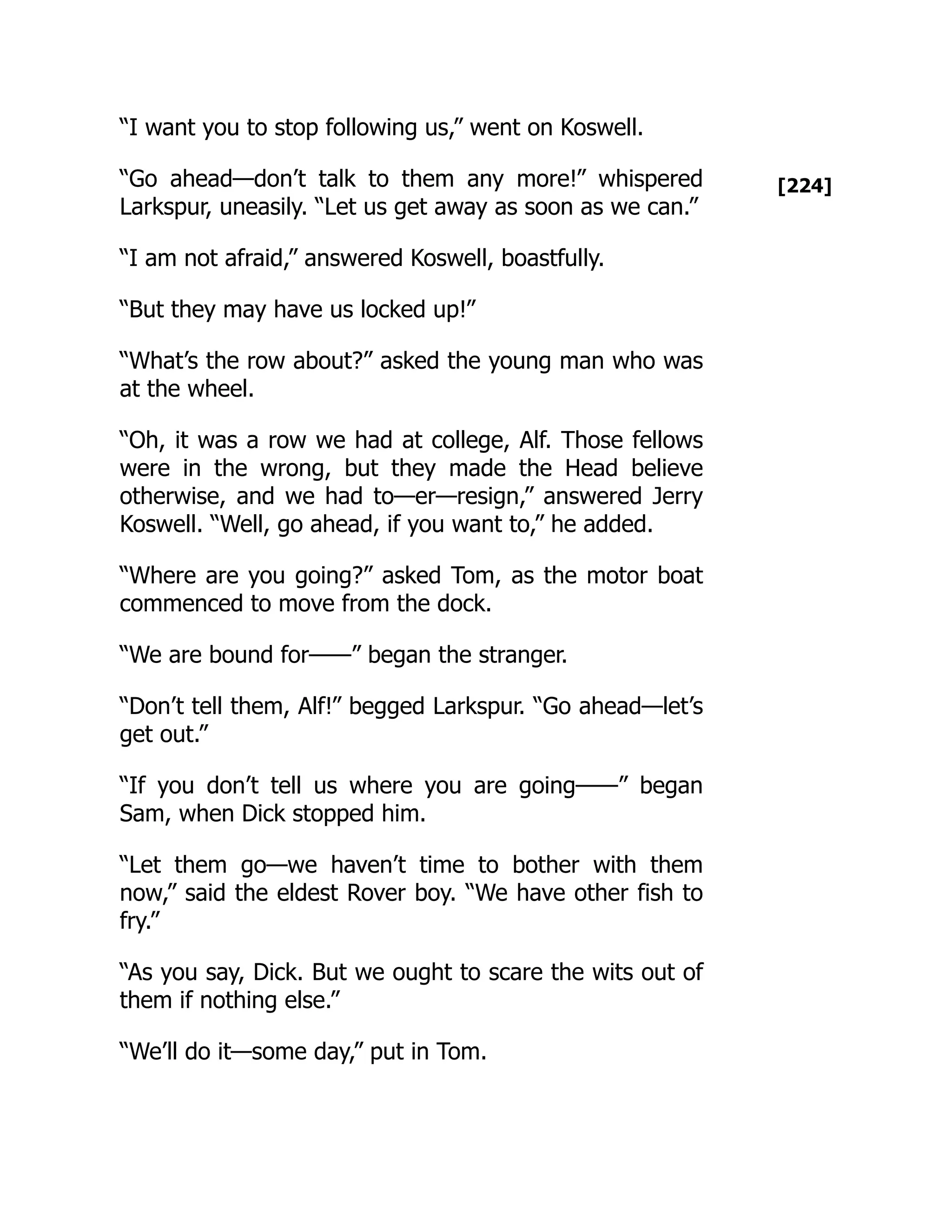 [224]
“I want you to stop following us,” went on Koswell.
“Go ahead—don’t talk to them any more!” whispered
Larkspur, uneasily. “Let us get away as soon as we can.”
“I am not afraid,” answered Koswell, boastfully.
“But they may have us locked up!”
“What’s the row about?” asked the young man who was
at the wheel.
“Oh, it was a row we had at college, Alf. Those fellows
were in the wrong, but they made the Head believe
otherwise, and we had to—er—resign,” answered Jerry
Koswell. “Well, go ahead, if you want to,” he added.
“Where are you going?” asked Tom, as the motor boat
commenced to move from the dock.
“We are bound for——” began the stranger.
“Don’t tell them, Alf!” begged Larkspur. “Go ahead—let’s
get out.”
“If you don’t tell us where you are going——” began
Sam, when Dick stopped him.
“Let them go—we haven’t time to bother with them
now,” said the eldest Rover boy. “We have other fish to
fry.”
“As you say, Dick. But we ought to scare the wits out of
them if nothing else.”
“We’ll do it—some day,” put in Tom.
 