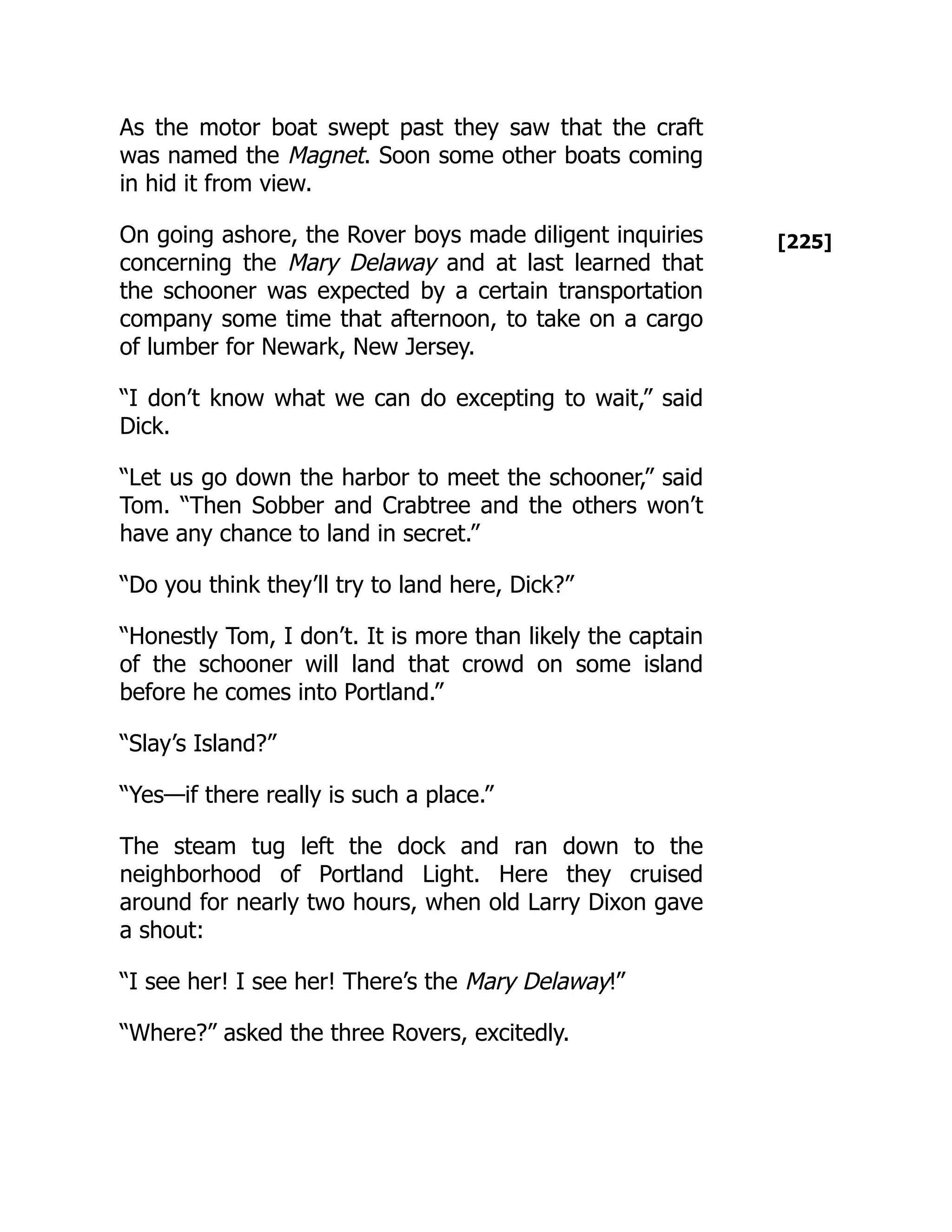 [225]
As the motor boat swept past they saw that the craft
was named the Magnet. Soon some other boats coming
in hid it from view.
On going ashore, the Rover boys made diligent inquiries
concerning the Mary Delaway and at last learned that
the schooner was expected by a certain transportation
company some time that afternoon, to take on a cargo
of lumber for Newark, New Jersey.
“I don’t know what we can do excepting to wait,” said
Dick.
“Let us go down the harbor to meet the schooner,” said
Tom. “Then Sobber and Crabtree and the others won’t
have any chance to land in secret.”
“Do you think they’ll try to land here, Dick?”
“Honestly Tom, I don’t. It is more than likely the captain
of the schooner will land that crowd on some island
before he comes into Portland.”
“Slay’s Island?”
“Yes—if there really is such a place.”
The steam tug left the dock and ran down to the
neighborhood of Portland Light. Here they cruised
around for nearly two hours, when old Larry Dixon gave
a shout:
“I see her! I see her! There’s the Mary Delaway!”
“Where?” asked the three Rovers, excitedly.
 