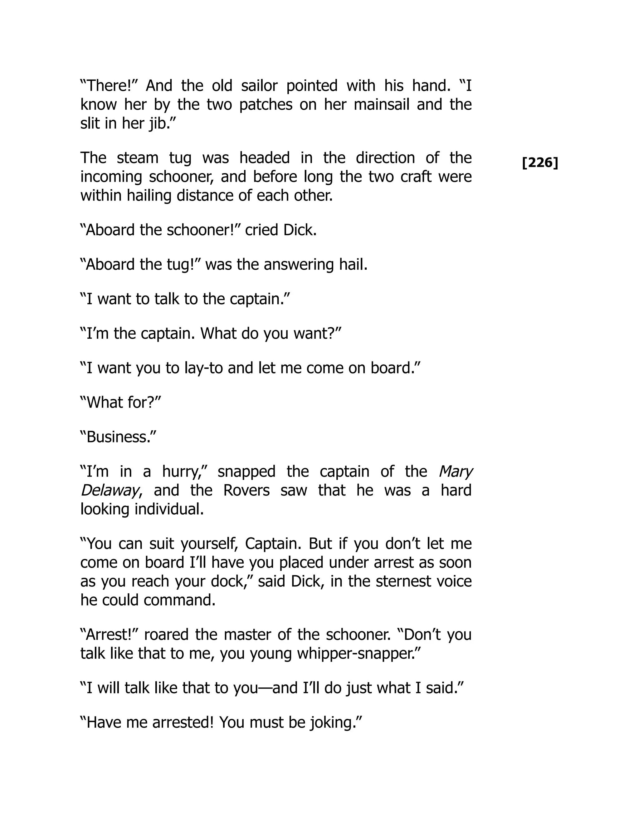 [226]
“There!” And the old sailor pointed with his hand. “I
know her by the two patches on her mainsail and the
slit in her jib.”
The steam tug was headed in the direction of the
incoming schooner, and before long the two craft were
within hailing distance of each other.
“Aboard the schooner!” cried Dick.
“Aboard the tug!” was the answering hail.
“I want to talk to the captain.”
“I’m the captain. What do you want?”
“I want you to lay-to and let me come on board.”
“What for?”
“Business.”
“I’m in a hurry,” snapped the captain of the Mary
Delaway, and the Rovers saw that he was a hard
looking individual.
“You can suit yourself, Captain. But if you don’t let me
come on board I’ll have you placed under arrest as soon
as you reach your dock,” said Dick, in the sternest voice
he could command.
“Arrest!” roared the master of the schooner. “Don’t you
talk like that to me, you young whipper-snapper.”
“I will talk like that to you—and I’ll do just what I said.”
“Have me arrested! You must be joking.”
 