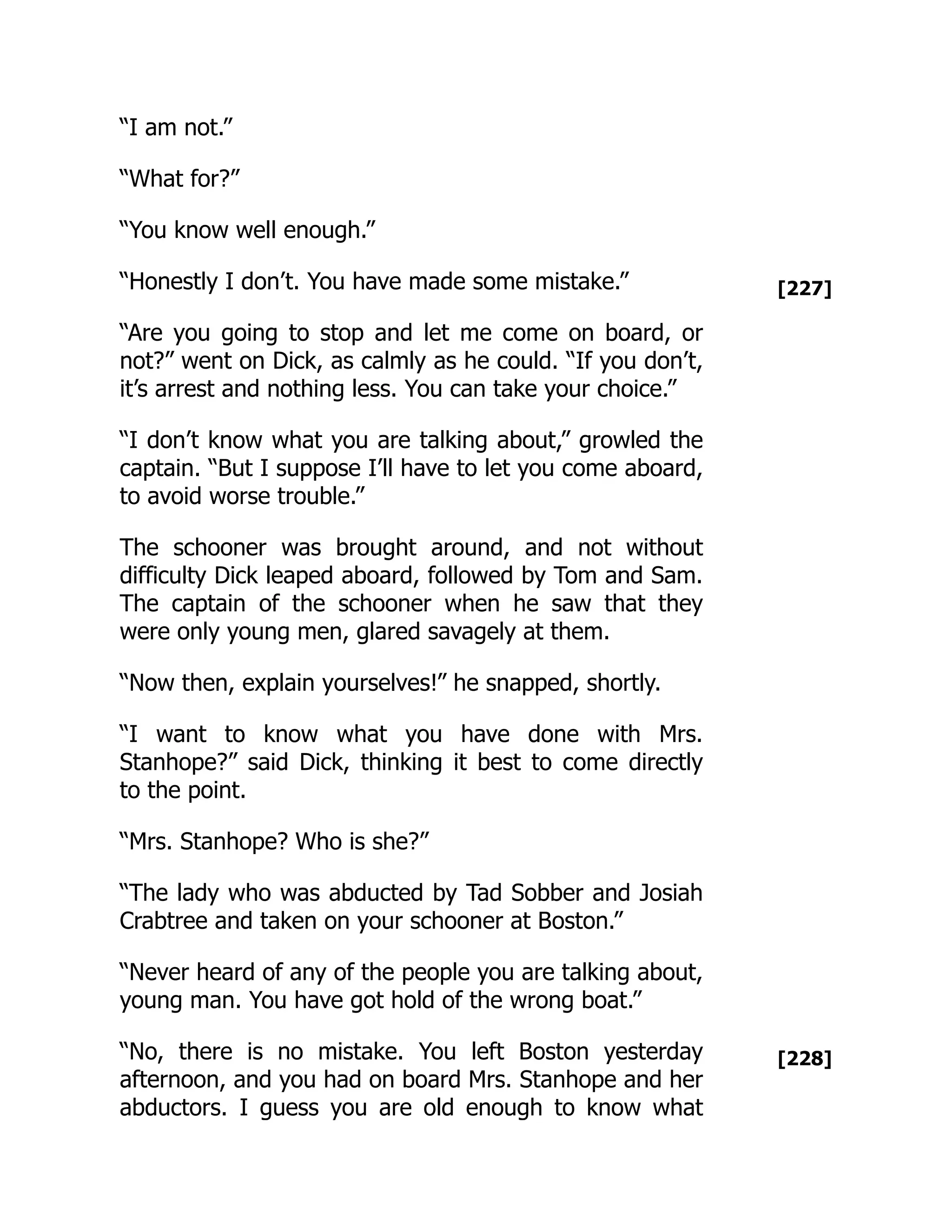 [227]
[228]
“I am not.”
“What for?”
“You know well enough.”
“Honestly I don’t. You have made some mistake.”
“Are you going to stop and let me come on board, or
not?” went on Dick, as calmly as he could. “If you don’t,
it’s arrest and nothing less. You can take your choice.”
“I don’t know what you are talking about,” growled the
captain. “But I suppose I’ll have to let you come aboard,
to avoid worse trouble.”
The schooner was brought around, and not without
difficulty Dick leaped aboard, followed by Tom and Sam.
The captain of the schooner when he saw that they
were only young men, glared savagely at them.
“Now then, explain yourselves!” he snapped, shortly.
“I want to know what you have done with Mrs.
Stanhope?” said Dick, thinking it best to come directly
to the point.
“Mrs. Stanhope? Who is she?”
“The lady who was abducted by Tad Sobber and Josiah
Crabtree and taken on your schooner at Boston.”
“Never heard of any of the people you are talking about,
young man. You have got hold of the wrong boat.”
“No, there is no mistake. You left Boston yesterday
afternoon, and you had on board Mrs. Stanhope and her
abductors. I guess you are old enough to know what
 