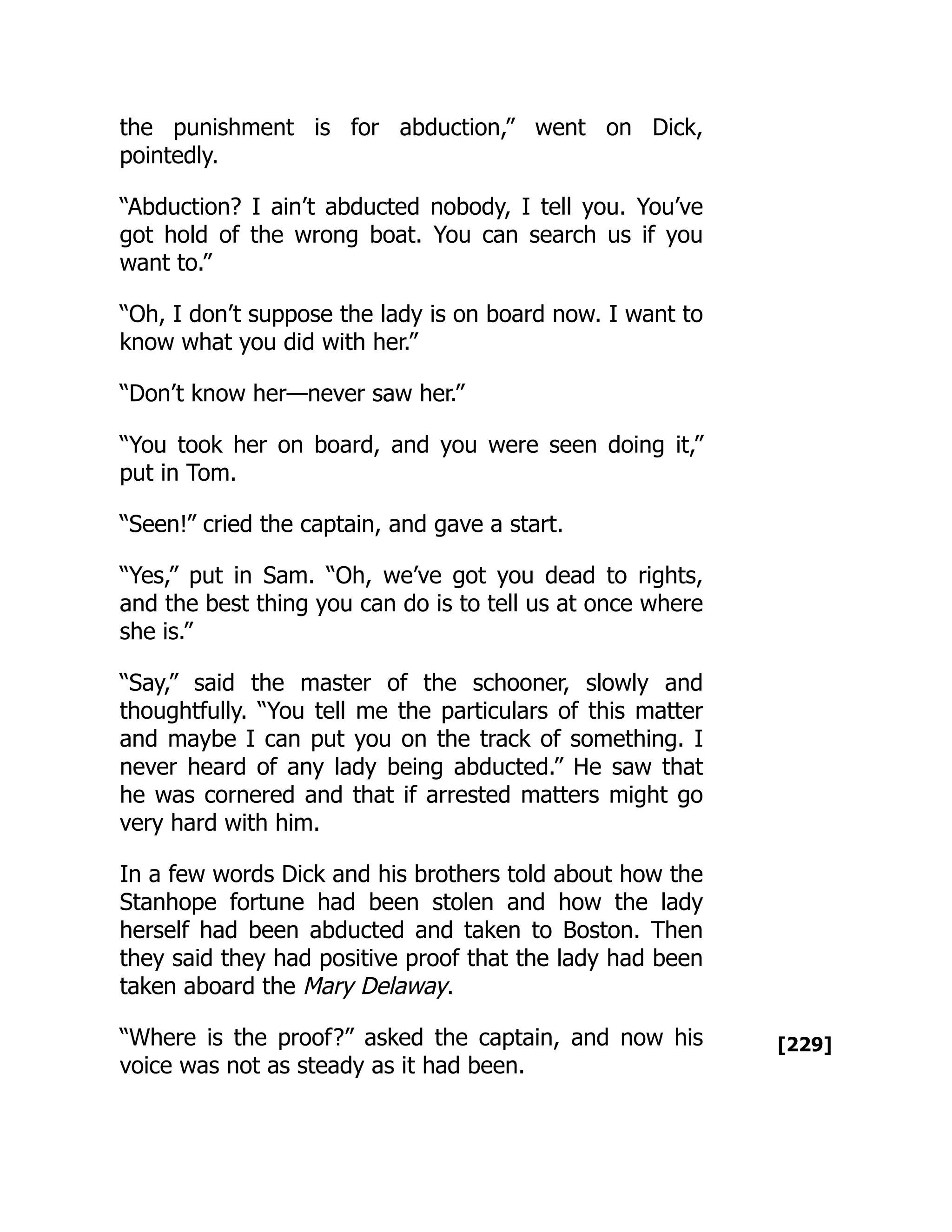 [229]
the punishment is for abduction,” went on Dick,
pointedly.
“Abduction? I ain’t abducted nobody, I tell you. You’ve
got hold of the wrong boat. You can search us if you
want to.”
“Oh, I don’t suppose the lady is on board now. I want to
know what you did with her.”
“Don’t know her—never saw her.”
“You took her on board, and you were seen doing it,”
put in Tom.
“Seen!” cried the captain, and gave a start.
“Yes,” put in Sam. “Oh, we’ve got you dead to rights,
and the best thing you can do is to tell us at once where
she is.”
“Say,” said the master of the schooner, slowly and
thoughtfully. “You tell me the particulars of this matter
and maybe I can put you on the track of something. I
never heard of any lady being abducted.” He saw that
he was cornered and that if arrested matters might go
very hard with him.
In a few words Dick and his brothers told about how the
Stanhope fortune had been stolen and how the lady
herself had been abducted and taken to Boston. Then
they said they had positive proof that the lady had been
taken aboard the Mary Delaway.
“Where is the proof?” asked the captain, and now his
voice was not as steady as it had been.
 