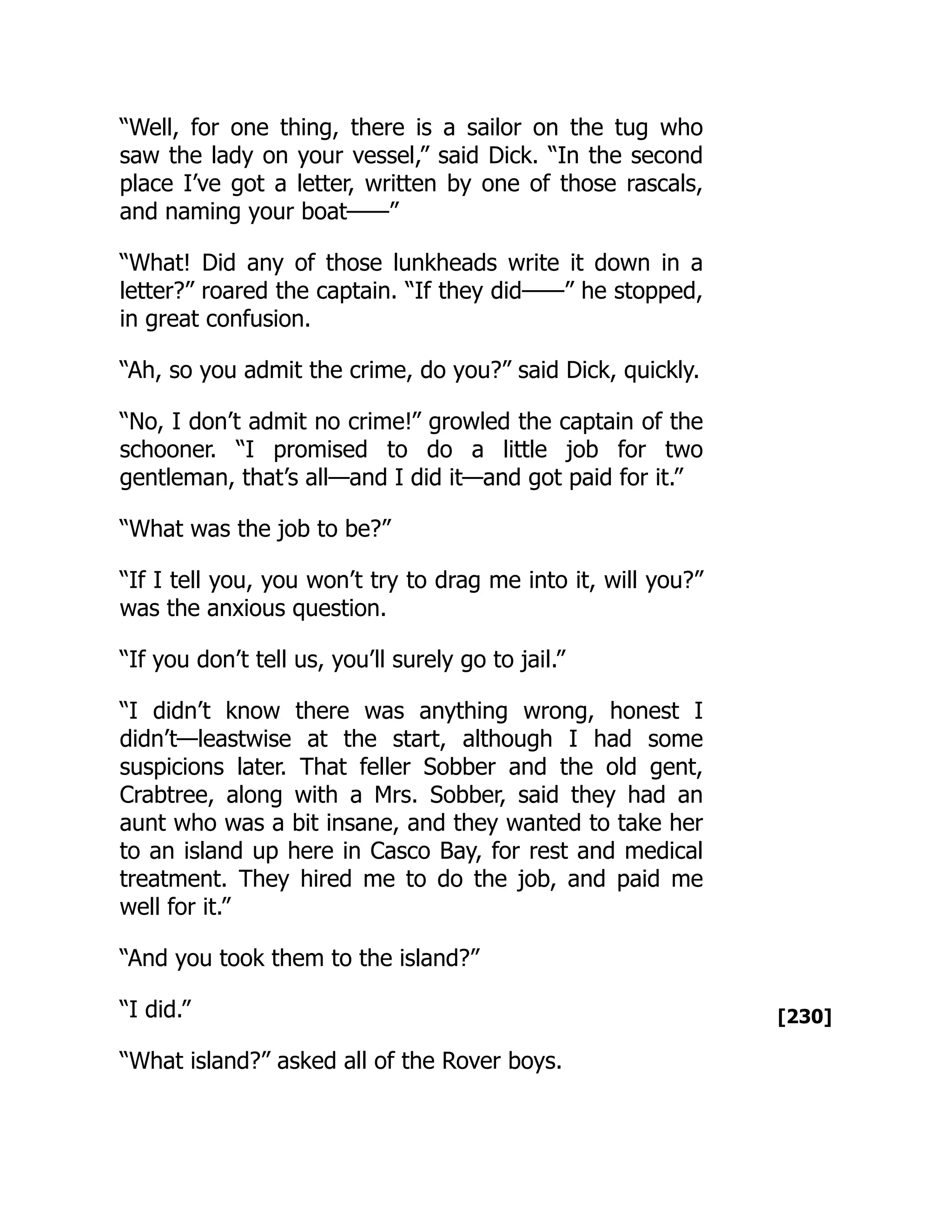 [230]
“Well, for one thing, there is a sailor on the tug who
saw the lady on your vessel,” said Dick. “In the second
place I’ve got a letter, written by one of those rascals,
and naming your boat——”
“What! Did any of those lunkheads write it down in a
letter?” roared the captain. “If they did——” he stopped,
in great confusion.
“Ah, so you admit the crime, do you?” said Dick, quickly.
“No, I don’t admit no crime!” growled the captain of the
schooner. “I promised to do a little job for two
gentleman, that’s all—and I did it—and got paid for it.”
“What was the job to be?”
“If I tell you, you won’t try to drag me into it, will you?”
was the anxious question.
“If you don’t tell us, you’ll surely go to jail.”
“I didn’t know there was anything wrong, honest I
didn’t—leastwise at the start, although I had some
suspicions later. That feller Sobber and the old gent,
Crabtree, along with a Mrs. Sobber, said they had an
aunt who was a bit insane, and they wanted to take her
to an island up here in Casco Bay, for rest and medical
treatment. They hired me to do the job, and paid me
well for it.”
“And you took them to the island?”
“I did.”
“What island?” asked all of the Rover boys.
 