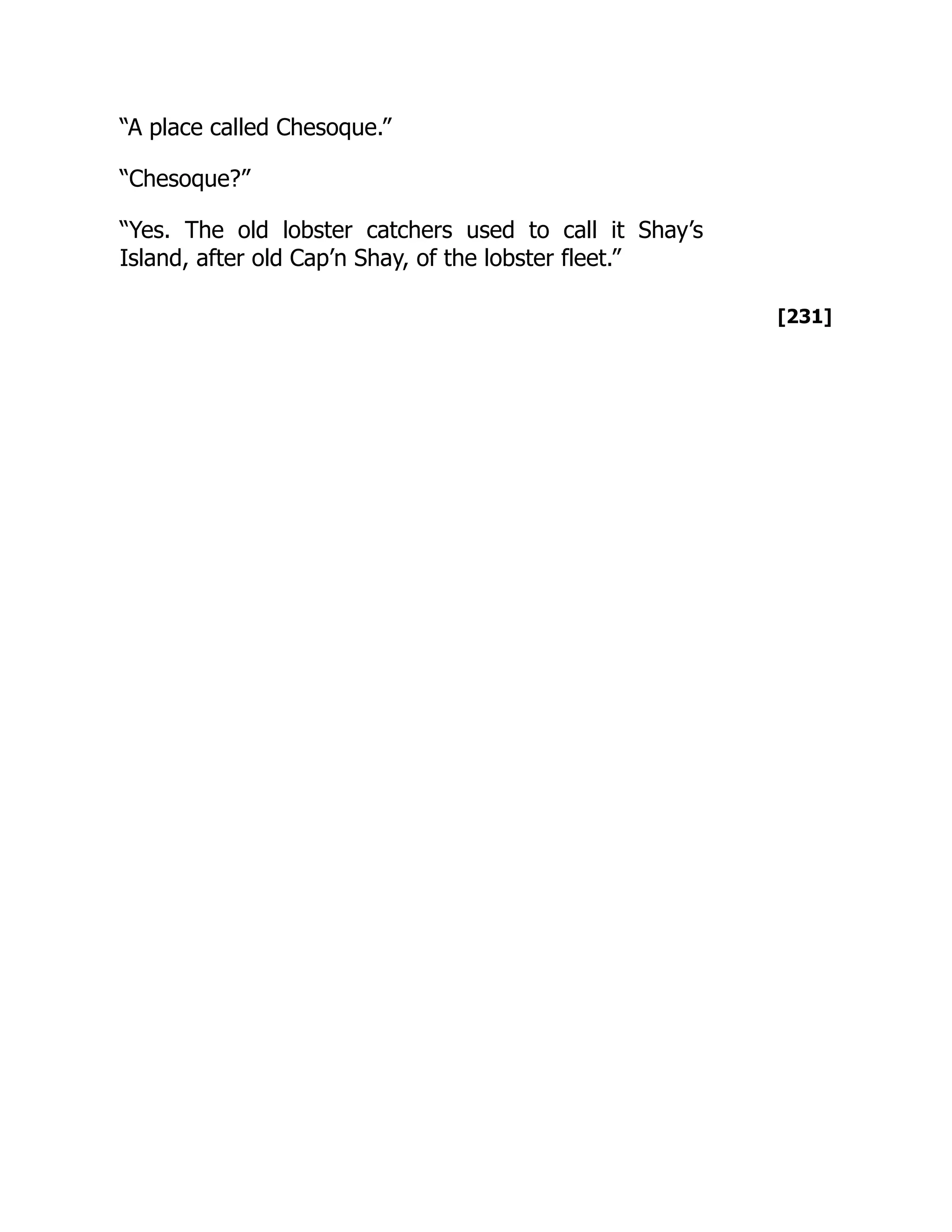 [231]
“A place called Chesoque.”
“Chesoque?”
“Yes. The old lobster catchers used to call it Shay’s
Island, after old Cap’n Shay, of the lobster fleet.”
 
