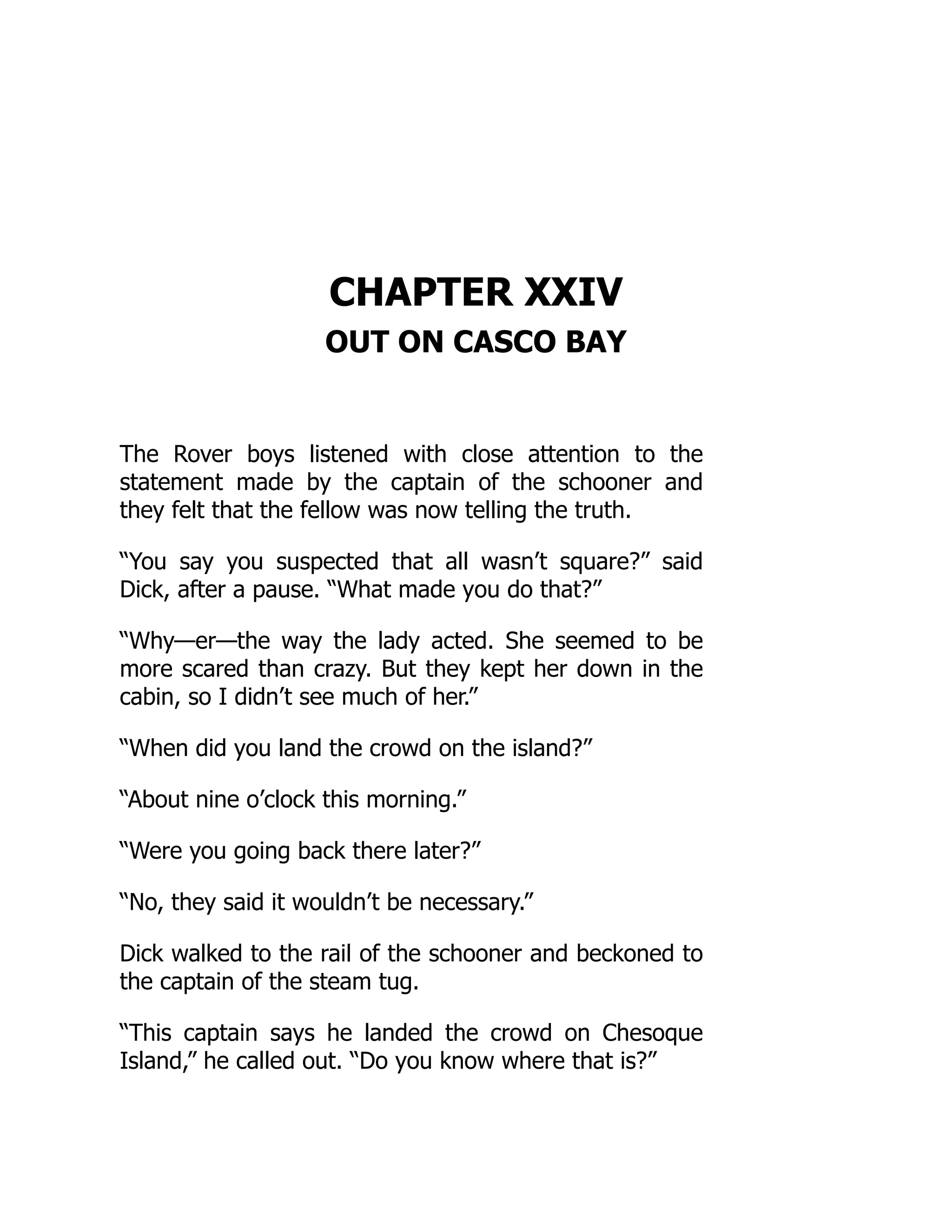 CHAPTER XXIV
OUT ON CASCO BAY
The Rover boys listened with close attention to the
statement made by the captain of the schooner and
they felt that the fellow was now telling the truth.
“You say you suspected that all wasn’t square?” said
Dick, after a pause. “What made you do that?”
“Why—er—the way the lady acted. She seemed to be
more scared than crazy. But they kept her down in the
cabin, so I didn’t see much of her.”
“When did you land the crowd on the island?”
“About nine o’clock this morning.”
“Were you going back there later?”
“No, they said it wouldn’t be necessary.”
Dick walked to the rail of the schooner and beckoned to
the captain of the steam tug.
“This captain says he landed the crowd on Chesoque
Island,” he called out. “Do you know where that is?”
 