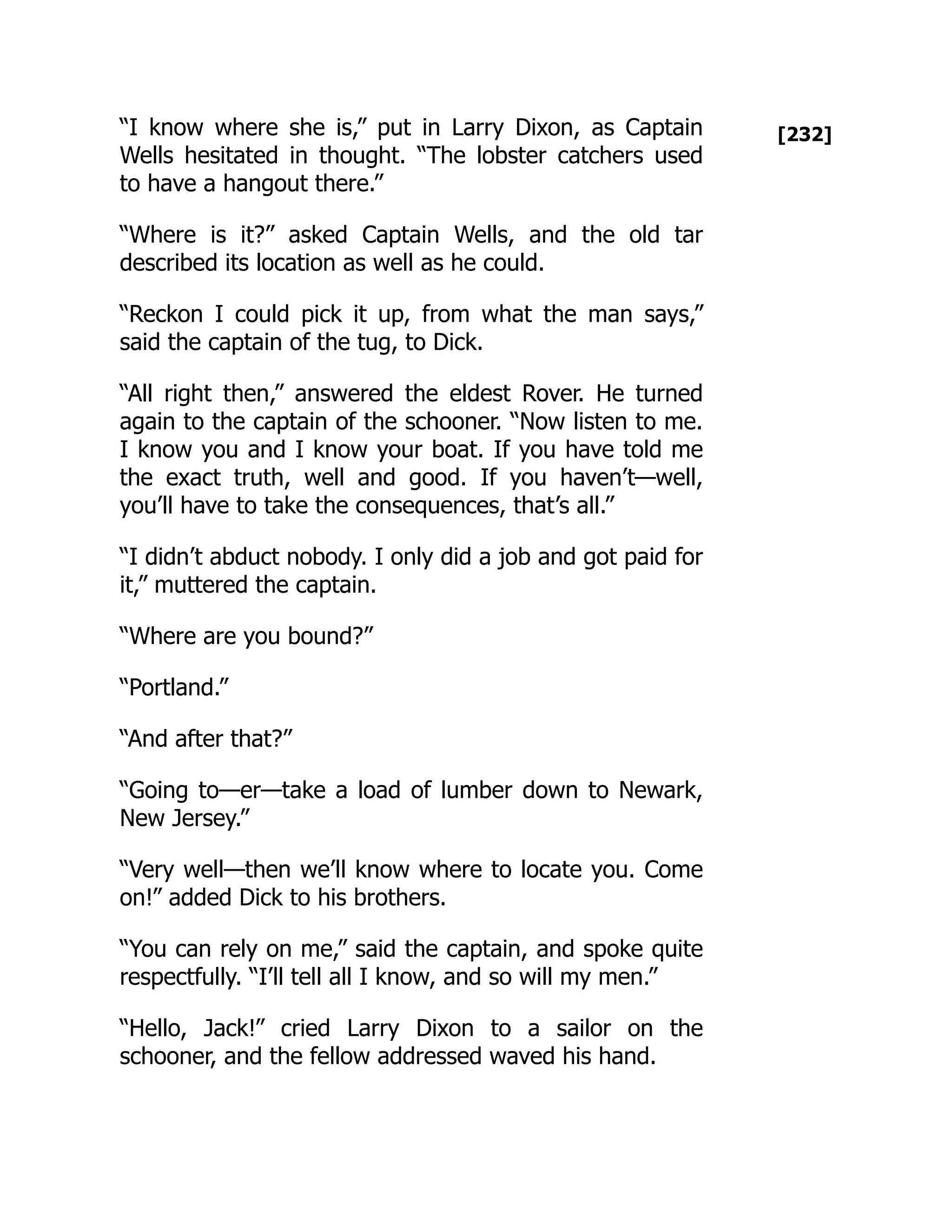[232]
“I know where she is,” put in Larry Dixon, as Captain
Wells hesitated in thought. “The lobster catchers used
to have a hangout there.”
“Where is it?” asked Captain Wells, and the old tar
described its location as well as he could.
“Reckon I could pick it up, from what the man says,”
said the captain of the tug, to Dick.
“All right then,” answered the eldest Rover. He turned
again to the captain of the schooner. “Now listen to me.
I know you and I know your boat. If you have told me
the exact truth, well and good. If you haven’t—well,
you’ll have to take the consequences, that’s all.”
“I didn’t abduct nobody. I only did a job and got paid for
it,” muttered the captain.
“Where are you bound?”
“Portland.”
“And after that?”
“Going to—er—take a load of lumber down to Newark,
New Jersey.”
“Very well—then we’ll know where to locate you. Come
on!” added Dick to his brothers.
“You can rely on me,” said the captain, and spoke quite
respectfully. “I’ll tell all I know, and so will my men.”
“Hello, Jack!” cried Larry Dixon to a sailor on the
schooner, and the fellow addressed waved his hand.
 