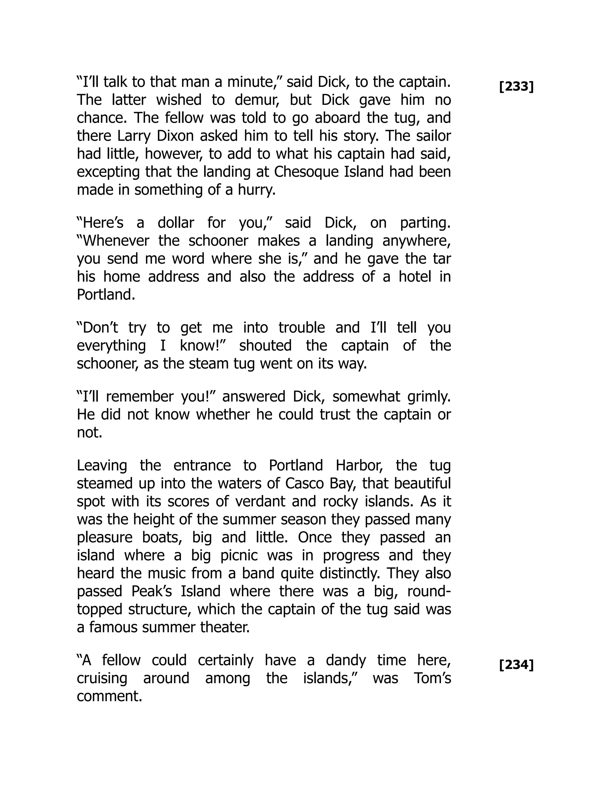 [233]
[234]
“I’ll talk to that man a minute,” said Dick, to the captain.
The latter wished to demur, but Dick gave him no
chance. The fellow was told to go aboard the tug, and
there Larry Dixon asked him to tell his story. The sailor
had little, however, to add to what his captain had said,
excepting that the landing at Chesoque Island had been
made in something of a hurry.
“Here’s a dollar for you,” said Dick, on parting.
“Whenever the schooner makes a landing anywhere,
you send me word where she is,” and he gave the tar
his home address and also the address of a hotel in
Portland.
“Don’t try to get me into trouble and I’ll tell you
everything I know!” shouted the captain of the
schooner, as the steam tug went on its way.
“I’ll remember you!” answered Dick, somewhat grimly.
He did not know whether he could trust the captain or
not.
Leaving the entrance to Portland Harbor, the tug
steamed up into the waters of Casco Bay, that beautiful
spot with its scores of verdant and rocky islands. As it
was the height of the summer season they passed many
pleasure boats, big and little. Once they passed an
island where a big picnic was in progress and they
heard the music from a band quite distinctly. They also
passed Peak’s Island where there was a big, round-
topped structure, which the captain of the tug said was
a famous summer theater.
“A fellow could certainly have a dandy time here,
cruising around among the islands,” was Tom’s
comment.
 