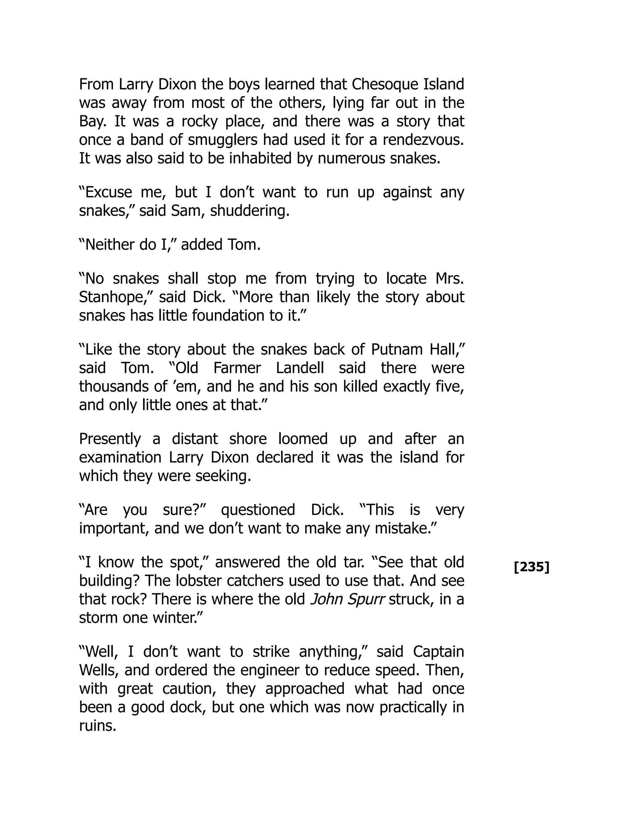 [235]
From Larry Dixon the boys learned that Chesoque Island
was away from most of the others, lying far out in the
Bay. It was a rocky place, and there was a story that
once a band of smugglers had used it for a rendezvous.
It was also said to be inhabited by numerous snakes.
“Excuse me, but I don’t want to run up against any
snakes,” said Sam, shuddering.
“Neither do I,” added Tom.
“No snakes shall stop me from trying to locate Mrs.
Stanhope,” said Dick. “More than likely the story about
snakes has little foundation to it.”
“Like the story about the snakes back of Putnam Hall,”
said Tom. “Old Farmer Landell said there were
thousands of ’em, and he and his son killed exactly five,
and only little ones at that.”
Presently a distant shore loomed up and after an
examination Larry Dixon declared it was the island for
which they were seeking.
“Are you sure?” questioned Dick. “This is very
important, and we don’t want to make any mistake.”
“I know the spot,” answered the old tar. “See that old
building? The lobster catchers used to use that. And see
that rock? There is where the old John Spurr struck, in a
storm one winter.”
“Well, I don’t want to strike anything,” said Captain
Wells, and ordered the engineer to reduce speed. Then,
with great caution, they approached what had once
been a good dock, but one which was now practically in
ruins.
 