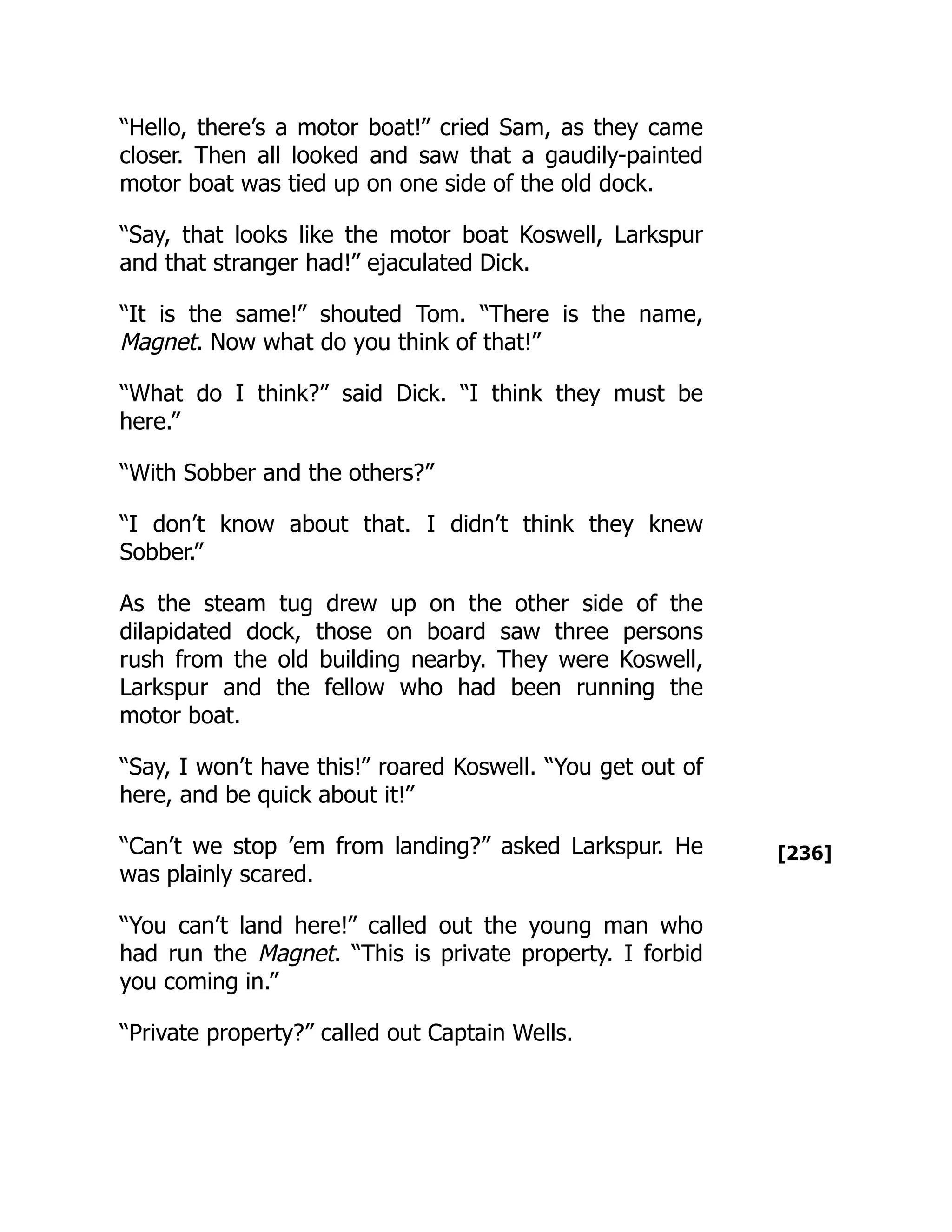 [236]
“Hello, there’s a motor boat!” cried Sam, as they came
closer. Then all looked and saw that a gaudily-painted
motor boat was tied up on one side of the old dock.
“Say, that looks like the motor boat Koswell, Larkspur
and that stranger had!” ejaculated Dick.
“It is the same!” shouted Tom. “There is the name,
Magnet. Now what do you think of that!”
“What do I think?” said Dick. “I think they must be
here.”
“With Sobber and the others?”
“I don’t know about that. I didn’t think they knew
Sobber.”
As the steam tug drew up on the other side of the
dilapidated dock, those on board saw three persons
rush from the old building nearby. They were Koswell,
Larkspur and the fellow who had been running the
motor boat.
“Say, I won’t have this!” roared Koswell. “You get out of
here, and be quick about it!”
“Can’t we stop ’em from landing?” asked Larkspur. He
was plainly scared.
“You can’t land here!” called out the young man who
had run the Magnet. “This is private property. I forbid
you coming in.”
“Private property?” called out Captain Wells.
 