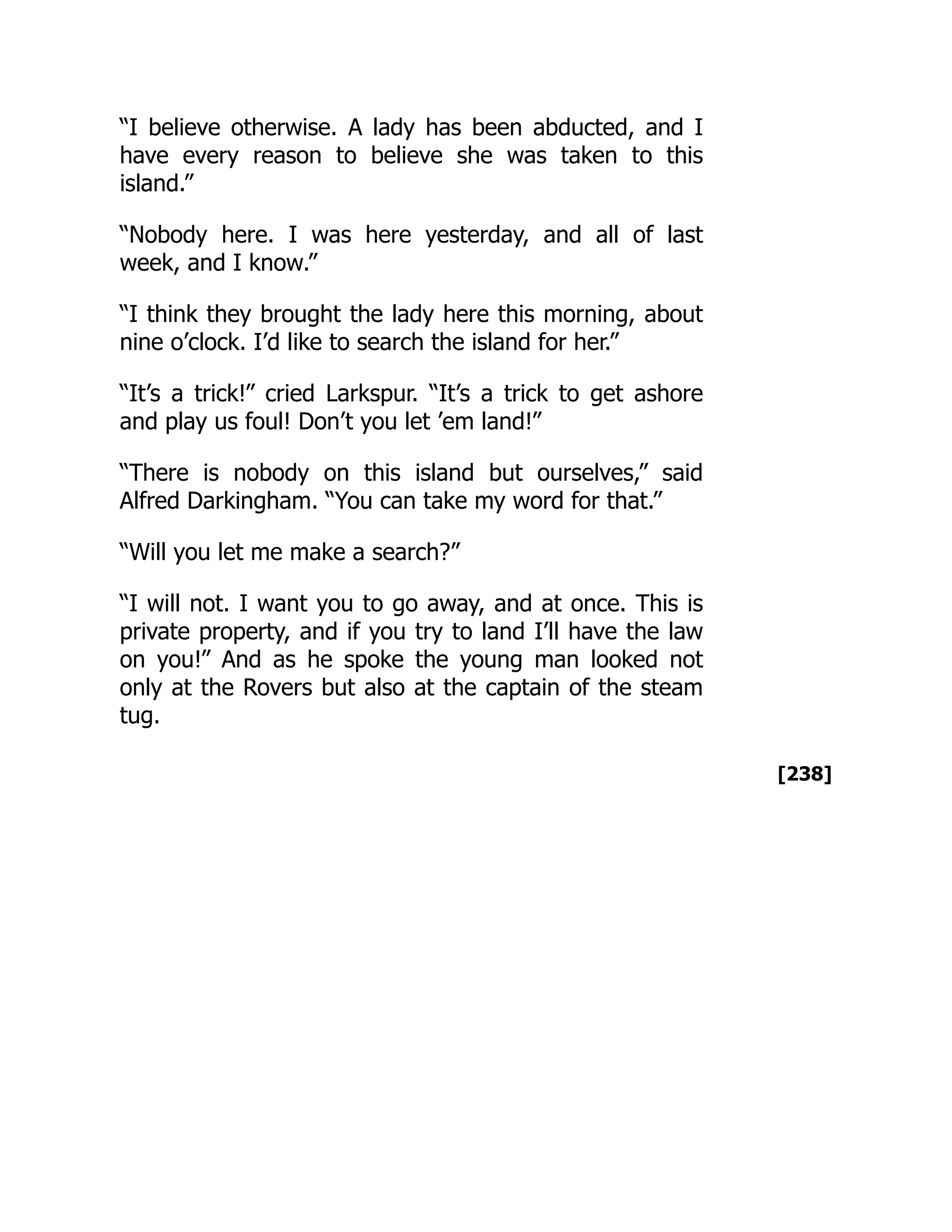 [238]
“I believe otherwise. A lady has been abducted, and I
have every reason to believe she was taken to this
island.”
“Nobody here. I was here yesterday, and all of last
week, and I know.”
“I think they brought the lady here this morning, about
nine o’clock. I’d like to search the island for her.”
“It’s a trick!” cried Larkspur. “It’s a trick to get ashore
and play us foul! Don’t you let ’em land!”
“There is nobody on this island but ourselves,” said
Alfred Darkingham. “You can take my word for that.”
“Will you let me make a search?”
“I will not. I want you to go away, and at once. This is
private property, and if you try to land I’ll have the law
on you!” And as he spoke the young man looked not
only at the Rovers but also at the captain of the steam
tug.
 