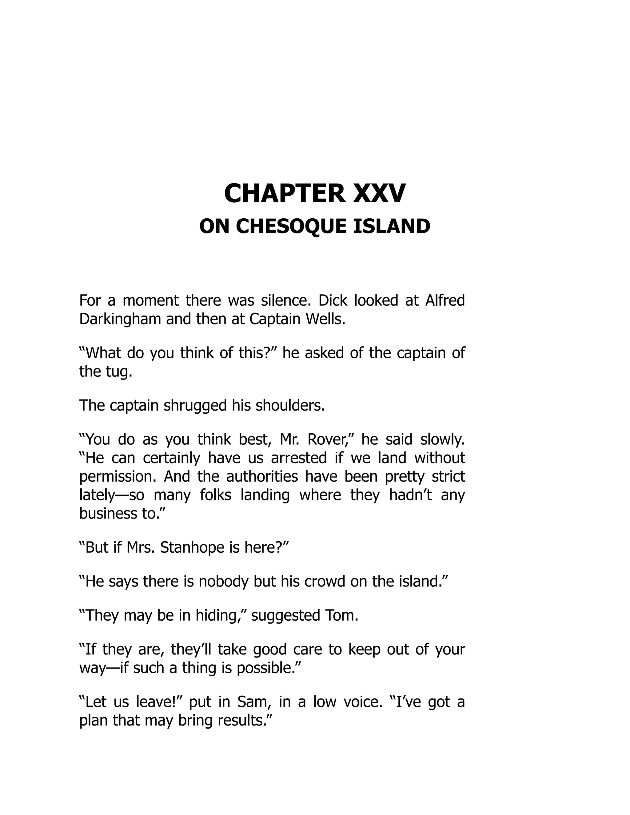 CHAPTER XXV
ON CHESOQUE ISLAND
For a moment there was silence. Dick looked at Alfred
Darkingham and then at Captain Wells.
“What do you think of this?” he asked of the captain of
the tug.
The captain shrugged his shoulders.
“You do as you think best, Mr. Rover,” he said slowly.
“He can certainly have us arrested if we land without
permission. And the authorities have been pretty strict
lately—so many folks landing where they hadn’t any
business to.”
“But if Mrs. Stanhope is here?”
“He says there is nobody but his crowd on the island.”
“They may be in hiding,” suggested Tom.
“If they are, they’ll take good care to keep out of your
way—if such a thing is possible.”
“Let us leave!” put in Sam, in a low voice. “I’ve got a
plan that may bring results.”
 