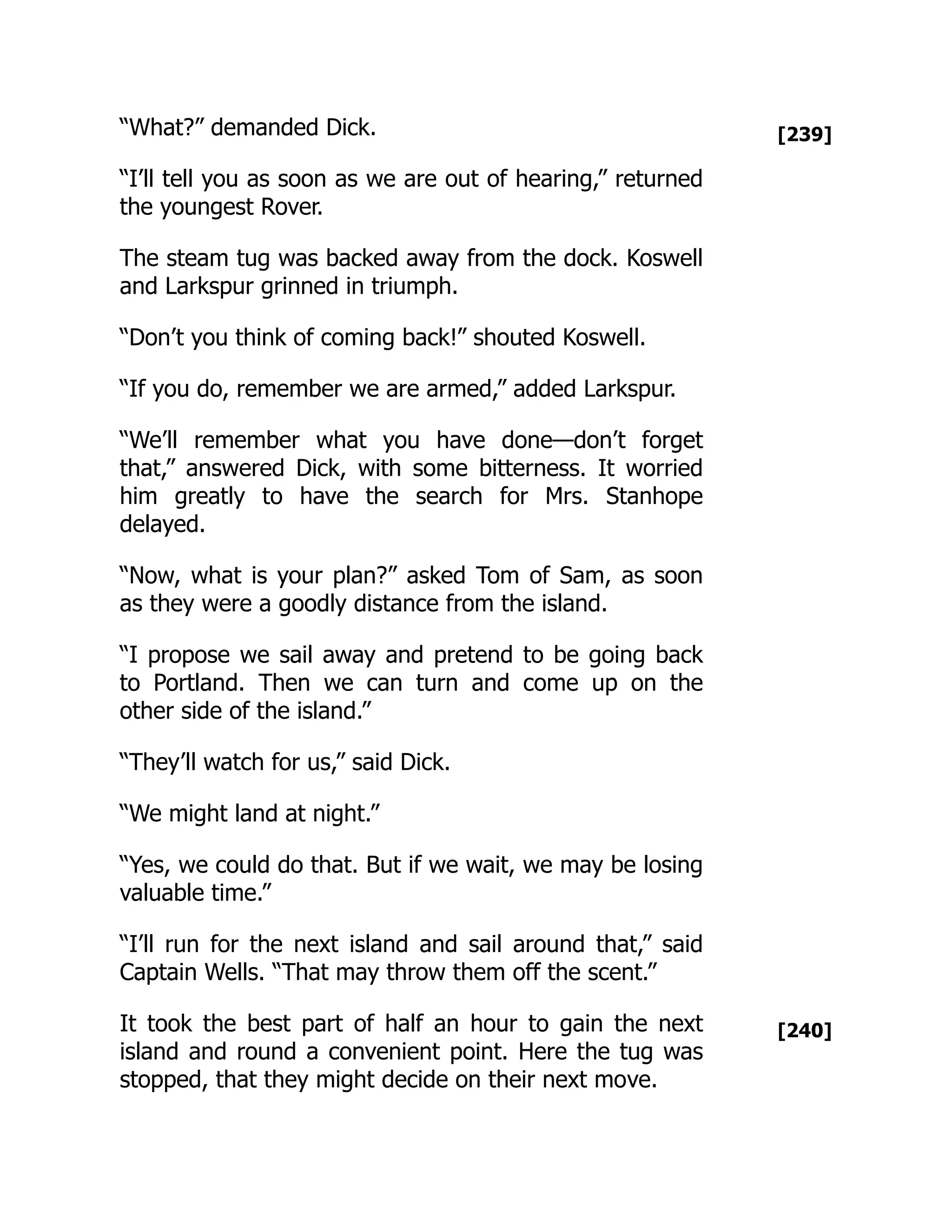 [239]
[240]
“What?” demanded Dick.
“I’ll tell you as soon as we are out of hearing,” returned
the youngest Rover.
The steam tug was backed away from the dock. Koswell
and Larkspur grinned in triumph.
“Don’t you think of coming back!” shouted Koswell.
“If you do, remember we are armed,” added Larkspur.
“We’ll remember what you have done—don’t forget
that,” answered Dick, with some bitterness. It worried
him greatly to have the search for Mrs. Stanhope
delayed.
“Now, what is your plan?” asked Tom of Sam, as soon
as they were a goodly distance from the island.
“I propose we sail away and pretend to be going back
to Portland. Then we can turn and come up on the
other side of the island.”
“They’ll watch for us,” said Dick.
“We might land at night.”
“Yes, we could do that. But if we wait, we may be losing
valuable time.”
“I’ll run for the next island and sail around that,” said
Captain Wells. “That may throw them off the scent.”
It took the best part of half an hour to gain the next
island and round a convenient point. Here the tug was
stopped, that they might decide on their next move.
 