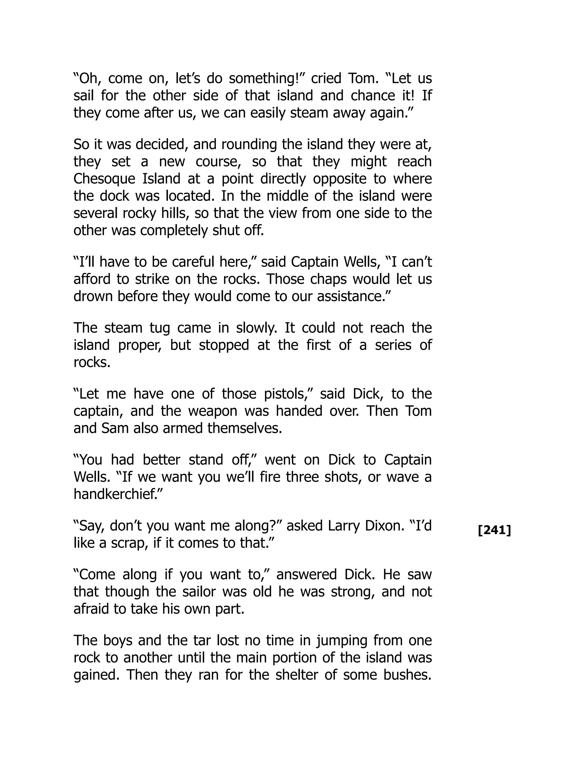 [241]
“Oh, come on, let’s do something!” cried Tom. “Let us
sail for the other side of that island and chance it! If
they come after us, we can easily steam away again.”
So it was decided, and rounding the island they were at,
they set a new course, so that they might reach
Chesoque Island at a point directly opposite to where
the dock was located. In the middle of the island were
several rocky hills, so that the view from one side to the
other was completely shut off.
“I’ll have to be careful here,” said Captain Wells, “I can’t
afford to strike on the rocks. Those chaps would let us
drown before they would come to our assistance.”
The steam tug came in slowly. It could not reach the
island proper, but stopped at the first of a series of
rocks.
“Let me have one of those pistols,” said Dick, to the
captain, and the weapon was handed over. Then Tom
and Sam also armed themselves.
“You had better stand off,” went on Dick to Captain
Wells. “If we want you we’ll fire three shots, or wave a
handkerchief.”
“Say, don’t you want me along?” asked Larry Dixon. “I’d
like a scrap, if it comes to that.”
“Come along if you want to,” answered Dick. He saw
that though the sailor was old he was strong, and not
afraid to take his own part.
The boys and the tar lost no time in jumping from one
rock to another until the main portion of the island was
gained. Then they ran for the shelter of some bushes.
 