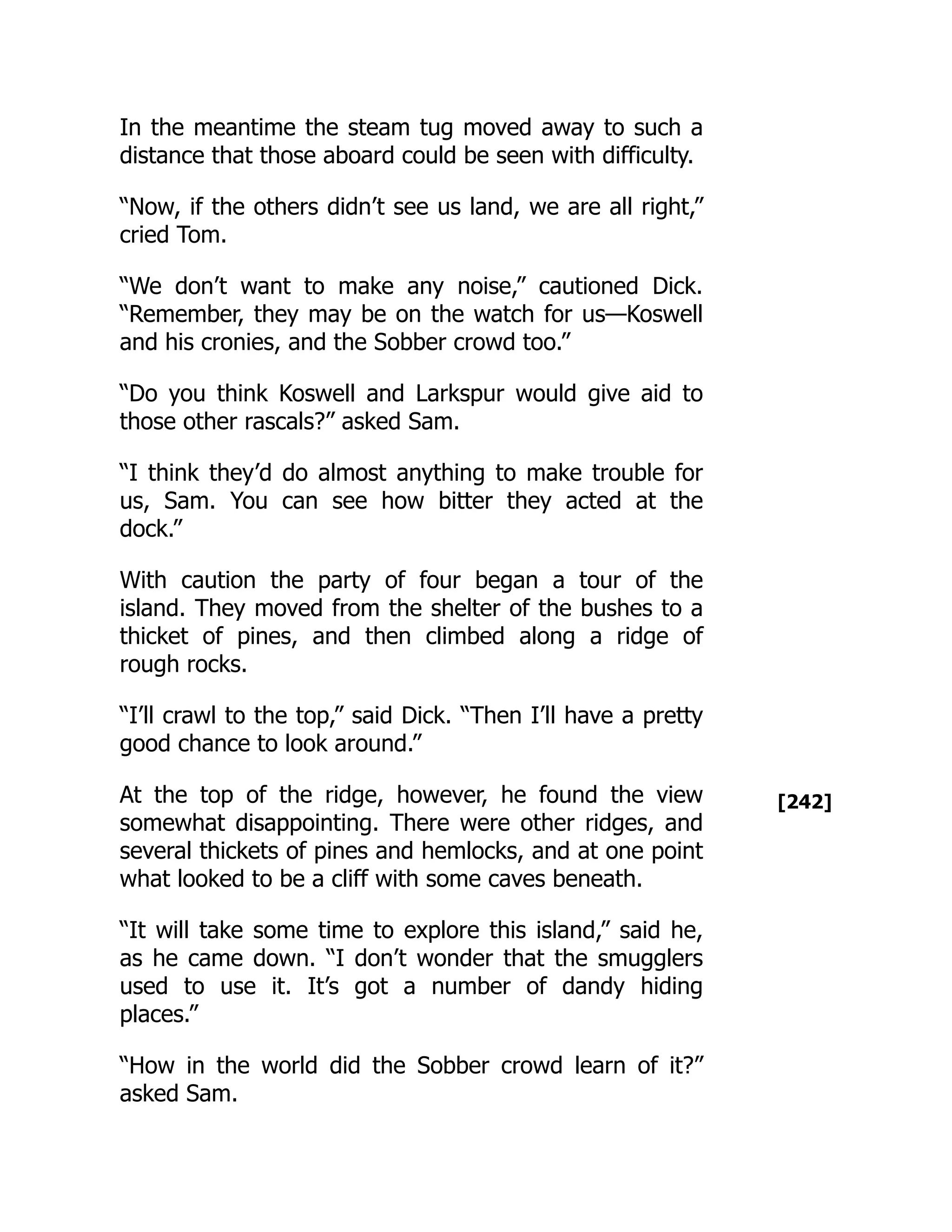 [242]
In the meantime the steam tug moved away to such a
distance that those aboard could be seen with difficulty.
“Now, if the others didn’t see us land, we are all right,”
cried Tom.
“We don’t want to make any noise,” cautioned Dick.
“Remember, they may be on the watch for us—Koswell
and his cronies, and the Sobber crowd too.”
“Do you think Koswell and Larkspur would give aid to
those other rascals?” asked Sam.
“I think they’d do almost anything to make trouble for
us, Sam. You can see how bitter they acted at the
dock.”
With caution the party of four began a tour of the
island. They moved from the shelter of the bushes to a
thicket of pines, and then climbed along a ridge of
rough rocks.
“I’ll crawl to the top,” said Dick. “Then I’ll have a pretty
good chance to look around.”
At the top of the ridge, however, he found the view
somewhat disappointing. There were other ridges, and
several thickets of pines and hemlocks, and at one point
what looked to be a cliff with some caves beneath.
“It will take some time to explore this island,” said he,
as he came down. “I don’t wonder that the smugglers
used to use it. It’s got a number of dandy hiding
places.”
“How in the world did the Sobber crowd learn of it?”
asked Sam.
 
