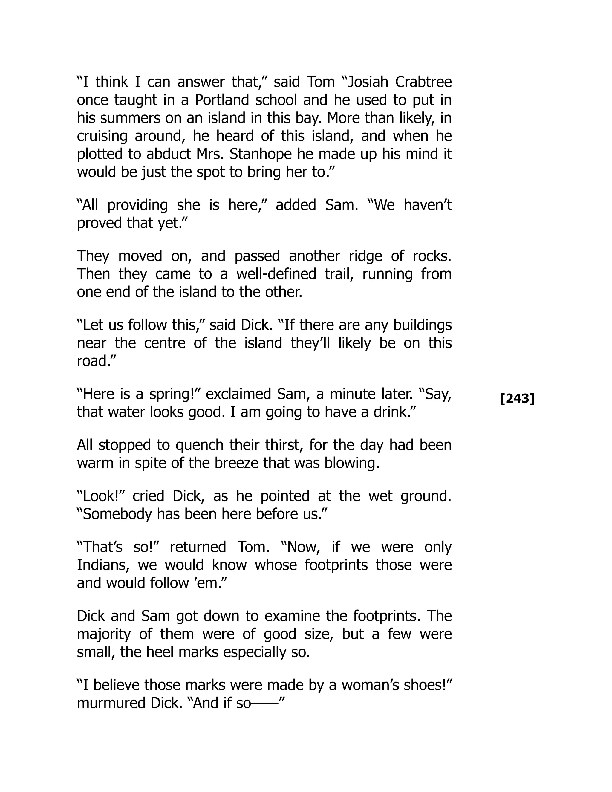 [243]
“I think I can answer that,” said Tom “Josiah Crabtree
once taught in a Portland school and he used to put in
his summers on an island in this bay. More than likely, in
cruising around, he heard of this island, and when he
plotted to abduct Mrs. Stanhope he made up his mind it
would be just the spot to bring her to.”
“All providing she is here,” added Sam. “We haven’t
proved that yet.”
They moved on, and passed another ridge of rocks.
Then they came to a well-defined trail, running from
one end of the island to the other.
“Let us follow this,” said Dick. “If there are any buildings
near the centre of the island they’ll likely be on this
road.”
“Here is a spring!” exclaimed Sam, a minute later. “Say,
that water looks good. I am going to have a drink.”
All stopped to quench their thirst, for the day had been
warm in spite of the breeze that was blowing.
“Look!” cried Dick, as he pointed at the wet ground.
“Somebody has been here before us.”
“That’s so!” returned Tom. “Now, if we were only
Indians, we would know whose footprints those were
and would follow ’em.”
Dick and Sam got down to examine the footprints. The
majority of them were of good size, but a few were
small, the heel marks especially so.
“I believe those marks were made by a woman’s shoes!”
murmured Dick. “And if so——”
 