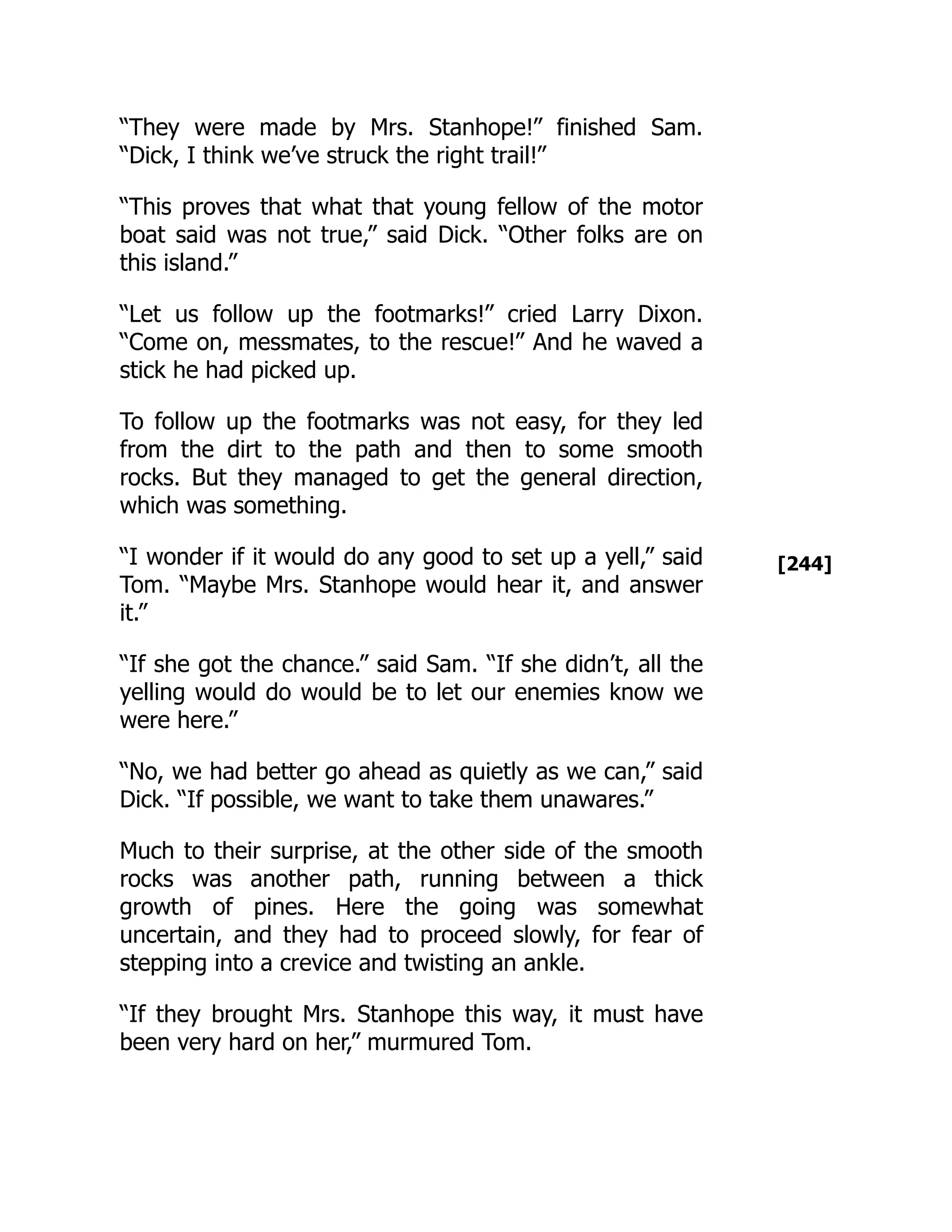 [244]
“They were made by Mrs. Stanhope!” finished Sam.
“Dick, I think we’ve struck the right trail!”
“This proves that what that young fellow of the motor
boat said was not true,” said Dick. “Other folks are on
this island.”
“Let us follow up the footmarks!” cried Larry Dixon.
“Come on, messmates, to the rescue!” And he waved a
stick he had picked up.
To follow up the footmarks was not easy, for they led
from the dirt to the path and then to some smooth
rocks. But they managed to get the general direction,
which was something.
“I wonder if it would do any good to set up a yell,” said
Tom. “Maybe Mrs. Stanhope would hear it, and answer
it.”
“If she got the chance.” said Sam. “If she didn’t, all the
yelling would do would be to let our enemies know we
were here.”
“No, we had better go ahead as quietly as we can,” said
Dick. “If possible, we want to take them unawares.”
Much to their surprise, at the other side of the smooth
rocks was another path, running between a thick
growth of pines. Here the going was somewhat
uncertain, and they had to proceed slowly, for fear of
stepping into a crevice and twisting an ankle.
“If they brought Mrs. Stanhope this way, it must have
been very hard on her,” murmured Tom.
 