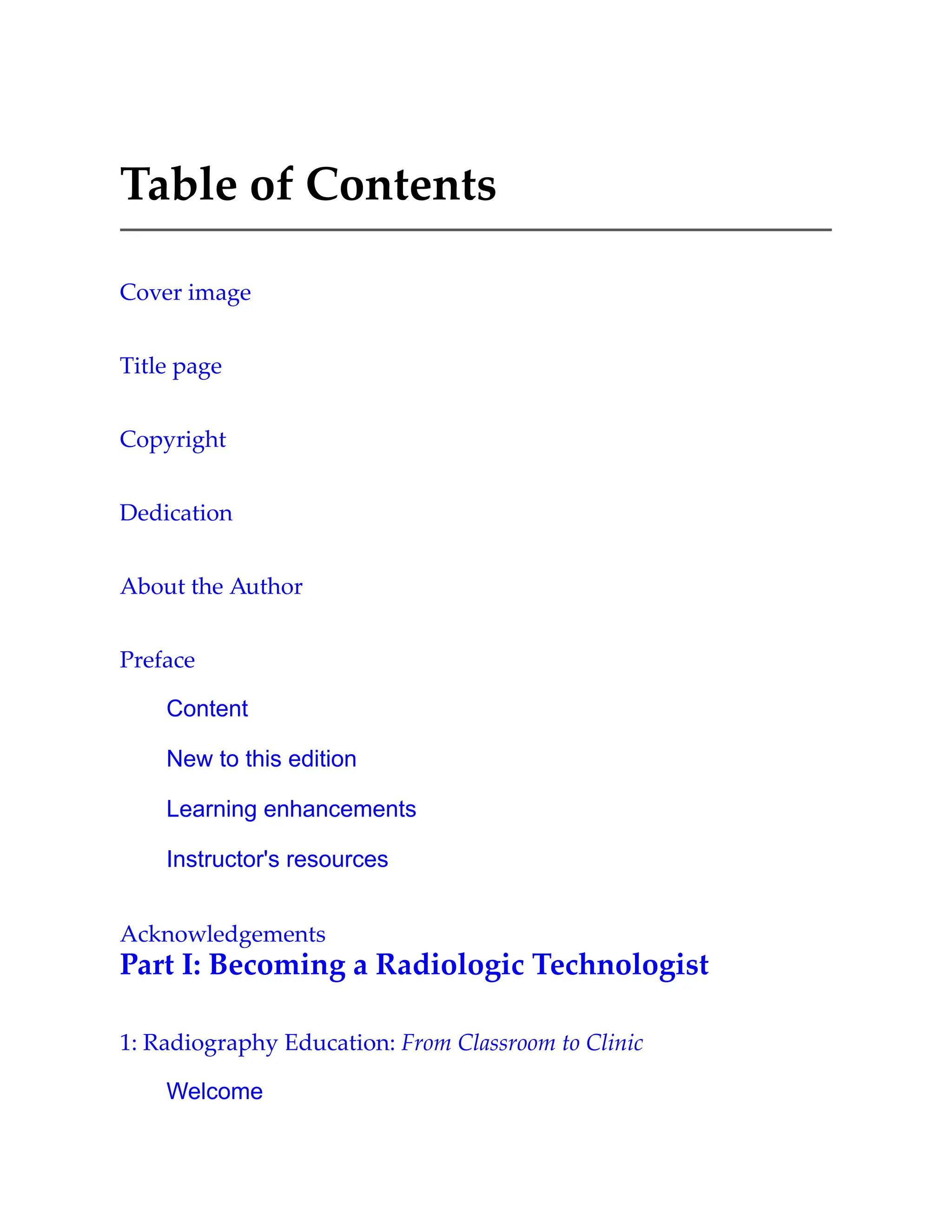 Table of Contents
Cover image
Title page
Copyright
Dedication
About the Author
Preface
Content
New to this edition
Learning enhancements
Instructor's resources
Acknowledgements
Part I: Becoming a Radiologic Technologist
1: Radiography Education: From Classroom to Clinic
Welcome
 