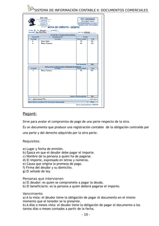 SISTEMA DE INFORMACIÓN CONTABLE II: DOCUMENTOS COMERCIALES




Pagaré:

Sirve para avalar el compromiso de pago de una parte respecto de la otra.
Es un documento que produce una registración contable de la obligación contraída por
una parte y del derecho adquirido por la otra parte.

Requisitos:

a) Lugar y fecha de emisión.
b) Época en que el deudor debe pagar el importe.
c) Nombre de la persona a quien ha de pagarse.
d) El importe, expresado en letras y números.
e) Causa que origina la promesa de pago.
f) Firma del deudor y su domicilio.
g) El sellado de ley.

Personas que intervienen
a) El deudor: es quien se compromete a pagar la deuda.
b) El beneficiario: es la persona a quien deberá pagarse el importe.

Vencimiento
a) A la vista: el deudor tiene la obligación de pagar el documento en el mismo
momento que el tenedor se lo presente.
b) A días o meses vista: el deudor tiene la obligación de pagar el documento a los
tantos días o meses contados a partir de la fecha.
                                         - 10 -
 