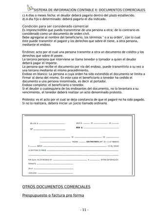 SISTEMA DE INFORMACIÓN CONTABLE II: DOCUMENTOS COMERCIALES
c) A días o meses fecha: el deudor deberá pagarlo dentro del plazo establecido.
d) A día fijo o determinado: deberá pagarlo el día indicado.

Condición para ser considerado comercial
Es imprescindible que pueda transmitirse de una persona a otra; de lo contrario es
considerado como un documento de orden civil.
Debe agregarse al nombre del beneficiario, los términos " o a su orden", con lo cual
éste puede transmitir el pagaré y los derechos que sobre él tiene, a otra persona,
mediante el endoso.

Endoso: acto por el cual una persona transmite a otra un documento de crédito y los
derechos que sobre él posee.
La tercera persona que interviene se llama tenedor o tomador a quien el deudor
deberá pagar el importe.
La persona que recibe el documento por vía del endoso, puede transmitirlo a su vez a
una tercera mediante el mismo procedimiento.
Endoso en blanco: La persona a cuya orden ha sido extendido el documento se limita a
firmar al dorso del mismo. En este caso el beneficiario o tenedor ha cedido el
documento a una persona innominada, es decir al portador.
Endoso completo: el beneficiario o tenedor.
Si el deudor o cualesquiera de los endosantes del documento, no lo levantara a su
vencimiento, el tenedor deberá realizar un acto denominado protesto.

Protesto: es el acto por el cual se deja constancia de que el pagaré no ha sido pagado.
Si no lo realizara, deberá iniciar un juicio llamado ordinario.




OTROS DOCUMENTOS COMERCIALES

Prespupuesto o factura pro forma


                                         - 11 -
 