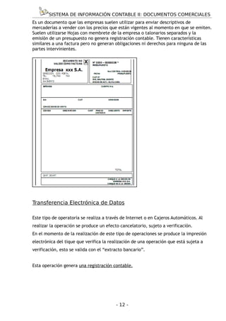 SISTEMA DE INFORMACIÓN CONTABLE II: DOCUMENTOS COMERCIALES
Es un documento que las empresas suelen utilizar para enviar descriptivos de
mercaderías a vender con los precios que están vigentes al momento en que se emiten.
Suelen utilizarse Hojas con membrete de la empresa o talonarios separados y la
emisión de un presupuesto no genera registración contable. Tienen características
similares a una factura pero no generan obligaciones ni derechos para ninguna de las
partes intervinientes.




Transferencia Electrónica de Datos

Este tipo de operatoria se realiza a través de Internet o en Cajeros Automáticos. Al
realizar la operación se produce un efecto cancelatorio, sujeto a verificación.
En el momento de la realización de este tipo de operaciones se produce la impresión
electrónica del tique que verifica la realización de una operación que está sujeta a
verificación, esto se valida con el “extracto bancario”.


Esta operación genera una registración contable.




                                         - 12 -
 