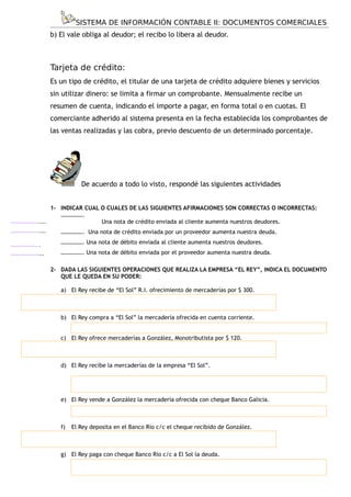 SISTEMA DE INFORMACIÓN CONTABLE II: DOCUMENTOS COMERCIALES
                       b) El vale obliga al deudor; el recibo lo libera al deudor.



                       Tarjeta de crédito:
                       Es un tipo de crédito, el titular de una tarjeta de crédito adquiere bienes y servicios
                       sin utilizar dinero: se limita a firmar un comprobante. Mensualmente recibe un
                       resumen de cuenta, indicando el importe a pagar, en forma total o en cuotas. El
                       comerciante adherido al sistema presenta en la fecha establecida los comprobantes de
                       las ventas realizadas y las cobra, previo descuento de un determinado porcentaje.




                                  De acuerdo a todo lo visto, respondé las siguientes actividades


                     1- INDICAR CUAL O CUALES DE LAS SIGUIENTES AFIRMACIONES SON CORRECTAS O INCORRECTAS:
                        …………….
....................                 Una nota de crédito enviada al cliente aumenta nuestros deudores.
....................      ……………. Una nota de crédito enviada por un proveedor aumenta nuestra deuda.
.                         ……………. Una nota de débito enviada al cliente aumenta nuestros deudores.
.................
...................       ……………. Una nota de débito enviada por el proveedor aumenta nuestra deuda.

                       2- DADA LAS SIGUIENTES OPERACIONES QUE REALIZA LA EMPRESA “EL REY”, INDICA EL DOCUMENTO
                          QUE LE QUEDA EN SU PODER:

                          a) El Rey recibe de “El Sol” R.I. ofrecimiento de mercaderías por $ 300.



                          b) El Rey compra a “El Sol” la mercadería ofrecida en cuenta corriente.


                          c) El Rey ofrece mercaderías a González, Monotributista por $ 120.



                          d) El Rey recibe la mercaderías de la empresa “El Sol”.




                          e) El Rey vende a González la mercadería ofrecida con cheque Banco Galicia.



                          f)   El Rey deposita en el Banco Río c/c el cheque recibido de González.



                          g) El Rey paga con cheque Banco Río c/c a El Sol la deuda.


                                                                       - 14 -
 