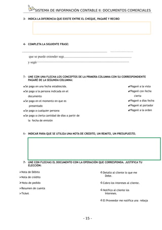 SISTEMA DE INFORMACIÓN CONTABLE II: DOCUMENTOS COMERCIALES

   3- INDICA LA DIFERENCIA QUE EXISTE ENTRE EL CHEQUE, PAGARÉ Y RECIBO




   4- COMPLETA LA SIGUIENTE FRASE:

         El pagaré es……………………………………………………………………….
  ........................................................................................................
        que se puede extender según el beneficiario
                                               ...................................................................................
              .................................................................................................................
       y según el vencimiento…
                                               .......................


   5- UNE CON UNA FLECHA LOS CONCEPTOS DE LA PRIMERA COLUMNA CON SU CORRESPONDIENTE
       PAGARÉ DE LA SEGUNDA COLUMNA:

   ♦ Se paga en una fecha establecida.                                                                                          Pagaré a la vista
   ♦ Se paga a la persona indicada en el                                                                                        Pagaré con fecha
       documento                                                                                                                     cierta
   ♦ Se paga en el momento en que es                                                                                            Pagaré a días fecha
          presentado                                                                                                            Pagaré al portador
   ♦ Se paga a cualquier persona                                                                                                Pagaré a la orden

   ♦ Se paga a cierta cantidad de días a partir de

       la fecha de emisión



   6- INDICAR PARA QUE SE UTILIZA UNA NOTA DE CREDITO, UN REMITO, UN PRESUPUESTO.




   7- UNE CON FLECHAS EL DOCUMENTO CON LA OPERACIÓN QUE CORRESPONDA. JUSTIFICA TU
      ELECCIÓN:

Nota de Débito                                                                             Detallo al cliente lo que me
Nota de crédito                                                                                  Debe.

Nota de pedido                                                                             Cobro los intereses al cliente.
Resumen de cuenta
                                                                                            Notifico al cliente los
Ticket                                                                                           Intereses.

                                                                                            El Proveedor me notifica una rebaja




                                                                        - 15 -
 