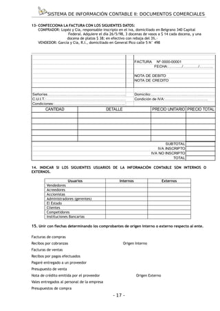 SISTEMA DE INFORMACIÓN CONTABLE II: DOCUMENTOS COMERCIALES

13- CONFECCIONA LA FACTURA CON LOS SIGUIENTES DATOS:
    COMPRADOR: Lopéz y Cía, responsable inscripto en el iva, domiciliado en Belgrano 340 Capital
                    Federal. Adquiere el día 26/5/98, 3 docenas de vasos a $ 14 cada docena, y una
                   docena de platos $ 38; en efectivo con rebaja del 3%.-
    VENDEDOR: García y Cía, R.I., domiciliado en General Pico calle 5 N° 498




                                                             FACTURA      Nº 0000-00001
                                                                         FECHA:………../…………/………..

                                                             NOTA DE DEBITO
                                                             NOTA DE CREDITO


Señor/es……………………………………………………..                               Domicilio:...…………………………………………
C.U.I.T.:………………………………………………………                               Condición de IVA:…………………………….
Condiciones:………………………………………………..
        CANTIDAD                             DETALLE                    PRECIO UNITARIO PRECIO TOTAL




                                                                                SUBTOTAL
                                                                            IVA INSCRIPTO
                                                                        IVA NO INSCRIPTO
                                                                                    TOTAL

14. INDICAR SI LOS SIGUIENTES USUARIOS DE LA INFORMACIÓN CONTABLE SON INTERNOS O
EXTERNOS.

                     Usuarios                     Internos                     Externos
        Vendedores
        Acreedores
        Accionistas
        Administradores (gerentes)
        El Estado
        Clientes
        Competidores
        Instituciones Bancarias

15. Unir con flechas determinando los comprobantes de origen interno o externo respecto al ente.

Facturas de compras
Recibos por cobranzas                                  Origen Interno
Facturas de ventas
Recibos por pagos efectuados
Pagaré entregado a un proveedor
Presupuesto de venta
Nota de crédito emitida por el proveedor                      Origen Externo
Vales entregados al personal de la empresa
Presupuestos de compra
                                               - 17 -
 