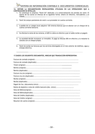 SISTEMA DE INFORMACIÓN CONTABLE II: DOCUMENTOS COMERCIALES
16. DEFINIR LA DOCUMENTACIÓN RESPALDATORIA UTILIZADA EN LAS OPERACIONES QUE A
CONTINUACIÓN SE DETALLAN.
   1. Se constituye la empresa “Textil SA” dedicada a la comercialización de prendas de vestir. El
      aporte de los socios se efectúa de la siguiente forma: dinero en efectivo, mercaderías y un
      rodado………………………………………………..........................................................................

    2. Textil SA compra pantalones de vestir a un proveedor en cuenta corriente.

    …………………………………………………………………………………………………………..
    3. A pedido de un colegio local adquiere 120 remeras blancas que se abonan con un cheque de la
       cuenta corriente bancaria.

    ………………………………………………………………………………………...............................
    4. Se efectúa la venta de las remeras, el 60% lo cobra en efectivo y por el saldo recibe un pagaré.

    …………………………………………………………………………………………………………
    5. La sociedad decide incorporar un inmueble. El pago se efectúa 50% en efectivo y lo restante lo
       cancela con un cheque propio.

    …………………………………………………………………………………………………………..
    6. Textil SA recibe las facturas por los servicios devengados en el mes anterior de teléfono, agua y
       energía eléctrica.

    ……………………………………………………………………………………………………………

17.DADOS LOS SIGUIENTES DOCUMENTOS, INDICAR QUE TRANSACCIÓN REPRESENTAN:

Factura de contado (original):..........................................................................
Factura de contado (duplicado):.......................................................................
Ticket (original):..............................................................…………………….
Remito (original):.............................................................……………………
Remito (duplicado):.........................................................................................
Factura cta.cte.(original):.................................................................................
Factura cta.cte.(duplicado):..............................................................................
Recibo (original):..............................................................................................
Recibo (duplicado):...........................................................................................
Pagaré de 3os. (documento único):....................................................................
Boleta de depósito o nota de crédito bancaria (doc. único):..............................
Nota de Débito(original):...................................................................................
Nota de Débito(duplicado):................................................................................
Nota de Crédito (duplicado):..............................................................................
Nota de Crédito (original):..................................................................................
Resumen de cuenta (original):............................................................................




                                                          - 18 -
 