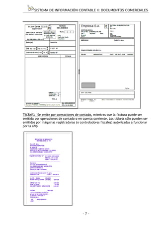 SISTEMA DE INFORMACIÓN CONTABLE II: DOCUMENTOS COMERCIALES




Ticket: Se emite por operaciones de contado, mientras que la factura puede ser
emitida por operaciones de contado o en cuenta corriente. Los tickets sólo pueden ser
emitidos por máquinas registradoras (o controladores fiscales) autorizadas a funcionar
por la afip




                                         -7-
 