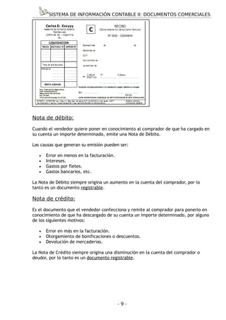 SISTEMA DE INFORMACIÓN CONTABLE II: DOCUMENTOS COMERCIALES




Nota de débito:

Cuando el vendedor quiere poner en conocimiento al comprador de que ha cargado en
su cuenta un importe determinado, emite una Nota de Débito.

Las causas que generan su emisión pueden ser:

   •   Error en menos en la facturación.
   •   Intereses.
   •   Gastos por fletes.
   •   Gastos bancarios, etc.

La Nota de Débito siempre origina un aumento en la cuenta del comprador, por lo
tanto es un documento registrable.

Nota de crédito:

Es el documento que el vendedor confecciona y remite al comprador para ponerlo en
conocimiento de que ha descargado de su cuenta un importe determinado, por alguno
de los siguientes motivos:

   •   Error en más en la facturación.
   •   Otorgamiento de bonificaciones o descuentos.
   •   Devolución de mercaderías.

La Nota de Crédito siempre origina una disminución en la cuenta del comprador o
deudor, por lo tanto es un documento registrable.




                                           -9-
 