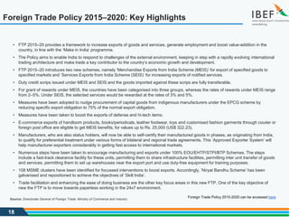 18
Foreign Trade Policy 2015–2020: Key Highlights
Foreign Trade Policy 2015-2020 can be accessed here
• FTP 2015–20 provides a framework to increase exports of goods and services, generate employment and boost value-addition in the
country, in line with the ‘Make in India’ programme.
• The Policy aims to enable India to respond to challenges of the external environment, keeping in step with a rapidly evolving international
trading architecture and make trade a key contributor to the country’s economic growth and development.
• FTP 2015–20 introduces two new schemes, namely ‘Merchandise Exports from India Scheme (MEIS)’ for export of specified goods to
specified markets and ‘Services Exports from India Scheme (SEIS)’ for increasing exports of notified services.
• Duty credit scrips issued under MEIS and SEIS and the goods imported against these scrips are fully transferable.
• For grant of rewards under MEIS, the countries have been categorised into three groups, whereas the rates of rewards under MEIS range
from 2–5%. Under SEIS, the selected services would be rewarded at the rates of 3% and 5%.
• Measures have been adopted to nudge procurement of capital goods from indigenous manufacturers under the EPCG scheme by
reducing specific export obligation to 75% of the normal export obligation.
• Measures have been taken to boost the exports of defense and hi-tech items.
• E-commerce exports of handloom products, books/periodicals, leather footwear, toys and customised fashion garments through courier or
foreign post office are eligible to get MEIS benefits, for values up to Rs. 25,000 (US$ 322.23).
• Manufacturers, who are also status holders, will now be able to self-certify their manufactured goods in phases, as originating from India,
to qualify for preferential treatment under various forms of bilateral and regional trade agreements. This ‘Approved Exporter System’ will
help manufacturer exporters considerably in getting fast access to international markets.
• Numerous steps have been taken to encourage manufacturing and exports under 100% EOU/EHTP/STPI/BTP Schemes. The steps
include a fast-track clearance facility for these units, permitting them to share infrastructure facilities, permitting inter unit transfer of goods
and services, permitting them to set up warehouses near the export port and use duty-free equipment for training purposes.
• 108 MSME clusters have been identified for focussed interventions to boost exports. Accordingly, ‘Niryat Bandhu Scheme’ has been
galvanised and repositioned to achieve the objectives of ‘Skill India’.
• Trade facilitation and enhancing the ease of doing business are the other key focus areas in this new FTP. One of the key objective of
new the FTP is to move towards paperless working in the 24x7 environment.
Source: Directorate General of Foreign Trade, Ministry of Commerce and Industry
 