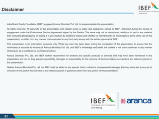 21
Disclaimer
India Brand Equity Foundation (IBEF) engaged Aranca (Mumbai) Pvt. Ltd. to prepare/update this presentation.
All rights reserved. All copyright in this presentation and related works is solely and exclusively owned by IBEF, delivered during the course of
engagement under the Professional Service Agreement signed by the Parties. The same may not be reproduced, wholly or in part in any material
form (including photocopying or storing it in any medium by electronic means and whether or not transiently or incidentally to some other use of this
presentation), modified or in any manner communicated to any third party except with the written approval of IBEF.
This presentation is for information purposes only. While due care has been taken during the compilation of this presentation to ensure that the
information is accurate to the best of Aranca (Mumbai) Pvt. Ltd. and IBEF’s knowledge and belief, the content is not to be construed in any manner
whatsoever as a substitute for professional advice.
Aranca (Mumbai) Pvt. Ltd. and IBEF neither recommend nor endorse any specific products or services that may have been mentioned in this
presentation and nor do they assume any liability, damages or responsibility for the outcome of decisions taken as a result of any reliance placed on
this presentation.
Neither Aranca (Mumbai) Pvt. Ltd. nor IBEF shall be liable for any special, direct, indirect or consequential damages that may arise due to any act or
omission on the part of the user due to any reliance placed or guidance taken from any portion of this presentation.
 